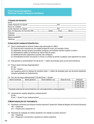 Protocolos Clínicos e Diretrizes Terapêuticas



      Ficha Farmacoterapêutica
      Distonias Focais e Espasmo Hemifacial


      1 DADOS DO PACIENTE
      Nome: ___________________________________________________________________________________
      Cartão Nacional de Saúde: _________________________________RG: _____________________________
      Nome do cuidador: _________________________________________________________________________
      Cartão Nacional de Saúde: _________________________________RG: _____________________________
      Sexo: o Masculino o Feminino DN:_____/_____/______Idade:______Peso:_______Altura:_______________
      Endereço: ________________________________________________________________________________
      Telefones: ________________________________________________________________________________
      Médico assistente: ___________________________________________CRM: __________________________
      Telefones: ________________________________________________________________________________

      2 AVALIAÇÃO FARMACOTERAPÊUTICA	
      2.1	 Qual a classificação da distonia (coletar esta informação no LME)?
           o	 Focal (envolve músculos de uma região limitada do corpo, por exemplo a face)
           o	 Segmentar (envolve grupos musculares contíguos, por exemplo membro superior e ombro)
           o 	Hemidistônica (afeta os membros do mesmo lado do corpo)
           o	 Multifocal (envolve segmentos corporais não contíguos)
           o 	Generalizada (envolve uma perna e o tronco ou ambas as pernas e qualquer outro segmento do corpo)

      2.2	 Está grávida ou amamentando? o não o sim g critério de exclusão para uso da toxina botulínica

      2.3	 Possui outras doenças diagnosticadas?
           o 	não
           o 	sim gQuais?________________________________________________________________________
           (se miastenia gravis ou doença do neurônio motor g critério de exclusão para uso da toxina botulínica:
           reavaliar solicitação do medicamento)

      2.4	 Faz uso de outros medicamentos*? o não o sim g Quais?
        Nome comercial        Nome genérico       Dose total/dia e via                Data de início    Prescrito
                                                                                                       o não o sim
                                                                                                       o não o sim
                                                                                                       o não o sim
                                                                                                       o não o sim
      * Interação potencial da toxina botulínica com aminoglicosídios e anticoagulantes

      2.5	 Já apresentou reações alérgicas a medicamentos?
           o não
           o sim g Quais? A que medicamentos?______________________________________________________

      3 MONITORIZAÇÃO DO TRATAMENTO
      3.1	 Apresentou sintomas que indiquem eventos adversos? (preencher Tabela de Registro de Eventos Adversos)
           não g Dispensar
           sim g Passar para a pergunta 3.2

      3.2 	 Necessita de avaliação do médico assistente com relação ao evento adverso?
            não g Dispensar
            sim g Dispensar e encaminhar o paciente ao médico assistente

198
 