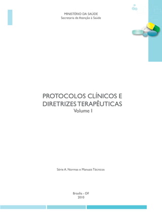 MINISTÉRIO DA SAÚDE
      Secretaria de Atenção à Saúde




PROTOCOLOS CLÍNICOS E
DIRETRIZES TERAPÊUTICAS
               Volume I




    Série A. Normas e Manuais Técnicos




               Brasília - DF
                  2010
 