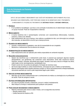 Protocolos Clínicos e Diretrizes Terapêuticas



      Guia de Orientação ao Paciente
      Toxina Botulínica


             este é um guia sobre o medicamento que você está recebendo gratuitamente pelo sus.

             seguindo suas orientações, você terá mais chance de se beneficiar com o tratamento.

               o medicamento é utilizado no tratamento de distonias focais e espasmo hemifacial.


      1 	DOENÇA
        •	    É um problema neurolólogico que leva a uma contração involuntária de um determinado músculo ou de
              um grupo muscular. Pode ser incapacitante e dolorosa.

      2 	MEDICAMENTO
        •	    A toxina botulínica tem 3 apresentações comerciais com características diferenciadas, mudando,
              inclusive, a dose a ser utilizada.
        •	    Este medicamento não cura a doença, mas melhora a qualidade de vida, com diminuição da contração
              dos músculos, do desconforto e da dor que a doença provoca.

      3 	GUARDA DO MEDICAMENTO
        •	    Guarde o medicamento na geladeira, mas não há necessidade de ser congelado.
        •	    Mantenha o medicamento fora do alcance de crianças.

      4 	ADMINISTRAÇÃO DO MEDICAMENTO
        •	    Este medicamento deve ser aplicado pelo médico especialista em ambiente hospitalar.

      5 	REAÇÕES DESAGRADÁVEIS
        •	    Apesar dos benefícios que o medicamento pode trazer, é possível que apareçam algumas reações
              desagradáveis, que geralmente não ocasionam muito desconforto. Entre elas incluem-se tontura,
              fraqueza, cansaço, mal-estar, dificuldade para engolir, náuseas, boca seca, secura e irritação nos olhos,
              visão dupla e turva, lacrimejamentos, sensibilidade à luz.
        •	    Podem ocorrer dor nos pontos de aplicação e formação de manchas roxas.
        •	    Se houver algum destes ou outros sinais/sintomas, comunique-se com o médico ou farmacêutico.
        •	    Maiores informações sobre reações adversas constam no Termo de Esclarecimento e Responsabilidade,
              documento assinado por você ou pelo responsável legal e pelo médico.

      6 	USO DE OUTROS MEDICAMENTOS
        •	    Não faça uso de outros medicamentos sem o conhecimento do médico ou orientação de um profissional
              de saúde. Pode ser perigoso à saúde.

      7 	OUTRAS INFORMAÇÕES IMPORTANTES
        •	    Em caso de gravidez durante o tratamento, procure o médico imediatamente.
        •	    Não indique ou forneça o medicamento para qualquer outra pessoa.

      8 	PARA SEGUIR RECEBENDO O MEDICAMENTO
        •	     Retorne à farmácia pelo menos a cada 3 meses, com os seguintes documentos:
             	 - Receita médica atual
             	 - Cartão Nacional de Saúde ou RG




200
 