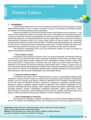 Protocolo Clínico e Diretrizes Terapêuticas

          Doença Celíaca
          Portaria SAS/MS no 307, de 17 de setembro de 2009. (Republicada em 26.05.10)


     1	 Introdução
              A doença celíaca (DC) é autoimune1, sendo causada pela intolerância permanente ao glúten, principal
     fração proteica presente no trigo, no centeio, na cevada e na aveia, e se expressa por enteropatia mediada
     por linfócitos T em indivíduos geneticamente predispostos.
              Estudos de prevalência da DC têm demonstrado que ela é mais frequente do que se pensava2-15, mas
     continua sendo subestimada. A falta de informação sobre a DC e a dificuldade para o diagnóstico prejudicam
     a adesão ao tratamento e limitam as possibilidades de melhora do quadro clínico. Outra particularidade é o
     fato de a DC predominar em indivíduos faiodérmicos, embora existam relatos de sua ocorrência em indivíduos
     melanodérmicos. Pesquisas revelam que a doença atinge pessoas de todas as idades, mas compromete
     principalmente crianças de 6 meses a 5 anos de idade. Foi também observada frequência maior em pacientes
     do sexo feminino, na proporção de duas mulheres para cada homem. O caráter hereditário da doença torna
     imprescindível que parentes em primeiro grau de celíacos se submetam ao teste para sua detecção.
              Três formas de apresentação clínica da DC são reconhecidas: clássica ou típica, não clássica ou
     atípica e assintomática ou silenciosa16,17.

             •	 Forma clássica ou típica
             Caracteriza-se pela presença de diarreia crônica, em geral acompanhada de distensão abdominal
     e perda de peso. Os pacientes também podem apresentar diminuição do tecido celular subcutâneo, atrofia
     da musculatura glútea, falta de apetite, alteração de humor (irritabilidade ou apatia), vômitos e anemia. Esta
     forma clínica pode ter evolução grave, conhecida como crise celíaca, que ocorre quando há retardo no
     diagnóstico e na instituição de tratamento adequado, particularmente entre o primeiro e o segundo anos de
     vida, sendo frequentemente desencadeada por infecção. Esta complicação potencialmente fatal se caracteriza
     pela presença de diarreia com desidratação hipotônica grave, distensão abdominal por hipopotassemia e
     desnutrição grave, além de outras manifestações, como hemorragia e tetania.

              •	 Forma não clássica ou atípica
              Caracteriza-se por quadro mono ou oligossintomático, em que as manifestações digestivas estão
     ausentes ou, quando presentes, ocupam um segundo plano. Os pacientes podem apresentar manifestações
     isoladas, como, por exemplo, baixa estatura, anemia por deficiência de ferro refratária à reposição de ferro
     por via oral, anemia por deficiência de folato e vitamina B12, osteoporose, hipoplasia do esmalte dentário,
     artralgias ou artrites, constipação intestinal refratária ao tratamento, atraso puberal, irregularidade do ciclo
     menstrual, esterilidade, abortos de repetição, ataxia, epilepsia (isolada ou associada à calcificação cerebral),
     neuropatia periférica, miopatia, manifestações psiquiátricas (depressão, autismo, esquizofrenia), úlcera
     aftosa recorrente, elevação das enzimas hepáticas sem causa aparente, adinamia, perda de peso sem causa
     aparente, edema de surgimento abrupto após infecção ou cirurgia e dispepsia não ulcerosa.

           •	 Forma assintomática ou silenciosa
           Caracteriza-se por alterações sorológicas e histológicas da mucosa do intestino delgado compatíveis
     com DC, na ausência de manifestações clínicas. Esta situação pode ser comprovada especialmente entre



Consultores: Helena Pimentel, Lídia Ruth Marques Silveira, Maria Inez Pordeus Gadelha,
Maria Lúcia Barcellos Pereira e Paula Regla Vargas
Editores: Paulo Dornelles Picon, Maria Inez Pordeus Gadelha e Alberto Beltrame
Os autores declararam ausência de conflito de interesses.

                                                                                                                        203
 