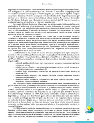 Doença Celíaca


diagnósticos iniciais as dosagens séricas simultâneas do anticorpo antitransglutaminase da classe IgA
e da imunoglobulina A. Convém enfatizar que, até o momento, os marcadores sorológicos para DC
não substituem o exame histopatológico do intestino delgado, que continua sendo o padrão-ouro para
o diagnóstico da doença. Os testes sorológicos serão considerados testes diagnósticos iniciais, por
identificarem os indivíduos a serem encaminhados à biópsia duodenal. No entanto, é de ressaltar
que há indicação de biópsia para indivíduos com sintomas ou sinais de DC, mas com marcadores
sorológicos negativos, principalmente se integrarem grupo de risco.
          Em relação à biópsia de intestino delgado, para que a interpretação histológica do fragmento
seja fidedigna, é fundamental o intercâmbio entre o médico endoscopista e o médico responsável
direto pelo doente – de preferência médico experiente em Gastroenterologia Pediátrica ou Clínica
– com o médico patologista. A orientação do fragmento de biópsia pelo endoscopista e a inclusão
correta do material em parafina pelo histotecnologista são de extrema importância para a avaliação
anatomopatológica dos fragmentos biopsiados.
          	 papel do endoscopista no diagnóstico da doença pela biópsia de intestino delgado é
          O
fundamental, e a execução da técnica deve ser impecável. Os fragmentos para biópsia poderão ser
retirados da segunda ou terceira porção do duodeno ou das porções ainda mais distais do intestino
delgado que o endoscópio consiga atingir. Deve haver cuidado com a manipulação dos fragmentos;
por se tratar de amostra muito delicada, facilmente está sujeita a se desintegrar, impossibilitando a
análise histológica. Além disso, é imprescindível que cada fragmento seja colocado, separadamente,
em papel de filtro, com o correto posicionamento (num total de 4 fragmentos em seus respectivos
papéis de filtro) dentro de um frasco com formol.
          	 lesão clássica da DC consiste em mucosa plana ou quase plana, com criptas alongadas e
          A
aumento de mitoses, epitélio superficial cuboide, com vacuolizações, borda estriada borrada, aumento
do número de linfócitos intraepiteliais e lâmina própria com denso infiltrado de linfócitos e plasmócitos.
Marsh41, em 1992, demonstrou haver uma sequência da progressão da lesão da mucosa do intestino
delgado na DC:
          •	 estágio 0 (padrão pré-infiltrativo) – com fragmento sem alterações histológicas e, portanto,
          	 considerado normal;
          •	 estágio I (padrão infiltrativo) – a arquitetura da mucosa apresenta-se normal, com aumento
          	 do infiltrado dos linfócitos intraepiteliais (LIE);
          •	 estágio II (lesão hiperplásica) – caracterizado por alargamento das criptas e aumento do
          	 número de LIEs;
          •	 estágio III (padrão destrutivo) – há presença de atrofia vilositária, hiperplasia críptica e
          	 aumento do número de LIEs;
          •	 estágio IV (padrão hipoplásico) – caracterizado por atrofia total com hipoplasia críptica,
          	 considerada forma possivelmente irreversível.
          Nos últimos anos, alguns autores têm tentado aperfeiçoar este critério, tanto na valorização do
grau de atrofia vilositária42, quanto na padronização do número de LIEs consideradas aumentadas42-45.
          	 alteração da mucosa intestinal do tipo Marsh III, que se caracteriza pela presença de atrofia
          A
vilositária, demonstra evidência de associação com a DC43,44, embora não seja lesão patognomônica
da doença. A primeira padronização do diagnóstico da DC foi proposta pela Sociedade Europeia
                                                                                                               Doença Celíaca
de Gastroenterologia Pediátrica em 196945. Este critério recomendava realizar a primeira biópsia
diagnóstica e, a seguir, 2 anos de dieta sem glúten e biópsia de controle; caso esta fosse normal,
seria necessária a instituição de dieta com glúten por 3 meses ou até o aparecimento de sintomas,
e a realização da terceira biópsia que, se mostrasse alterações compatíveis com DC, comprovaria
definitivamente a doença. Caso não houvesse alteração nesta última biópsia, o paciente deveria
permanecer em observação por vários anos, pois poderia tratar-se de erro diagnóstico ou retardo na
resposta histológica.
          	 m 1990, após a introdução dos testes sorológicos e melhor experiência com a doença, a mesma
          E
Sociedade modificou estes critérios, dispensando a provocação e a terceira biópsia na maioria dos
pacientes47. Haveria exceções quando o diagnóstico fosse estabelecido antes dos 2 anos de idade ou
quando houvesse dúvida com relação ao diagnóstico inicial, como, por exemplo, falta evidente de resposta
clínica à dieta sem glúten, não realização de biópsia inicial ou biópsia inadequada ou não típica da DC47.

                                                                                                             205
 
