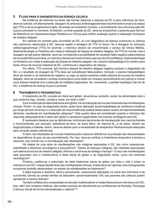 Protocolos Clínicos e Diretrizes Terapêuticas


      5	 	 Fluxo para o diagnóstico da doença celíaca
               	 a evidência de sintomas ou sinais das formas clássicas e atípicas da DC e para indivíduos de risco,
               N
      deve-se solicitar, simultaneamente, dosagem do anticorpo antitransglutaminase recombinante humana da classe
      IgA (TTG) e da imunoglobulina A (IgA). Se ambas se mostrarem normais, o acometimento dos indivíduos pela DC
      é pouco provável no momento. Entretanto, na forte suspeita de DC, deve-se encaminhar o paciente para Serviço
      de Referência em Gastroenterologia Pediátrica ou Clínica para melhor avaliação quanto à realização de biópsia
      de intestino delgado.
               	 m parente em primeiro grau acometido de DC, ou com diagnóstico de doença autoimune ou doença
               E
      não autoimune relacionada à DC, deve-se repetir a dosagem do TTG no futuro. Se a dosagem do anticorpo
      antitransglutaminase (TTG) for anormal, o indivíduo deverá ser encaminhado a serviço de Clínica Médica,
      Gastroenterologia ou Pediatria com vistas à realização de biópsia do intestino delgado. Se TTG for normal, mas a
      dosagem de IgA estiver alterada, deve ser considerada a possibilidade de resultado falso-negativo pela presença
      de imunodeficiência primária, e o indivíduo deverá ser encaminhado a serviço de Clínica Médica, Gastroenterologia
      ou Pediatria com vistas à realização de biópsia do intestino delgado. Se o exame histopatológico for positivo para
      lesão clínica da mucosa intestinal da DC, confirma-se o diagnóstico da doença.
               	 or último, TTG anormal, IgA normal e biópsia de intestino delgado negativa excluem o diagnóstico de
               P
      DC, e o resultado da dosagem de TTG deve ser considerado falso-positivo. Contudo, o exame histopatológico
      deve ser revisto e, se realmente for negativo, ou seja, se estiver ausente a lesão clássica da mucosa do intestino
      delgado, deve-se considerar o achado endoscópico como lesão em mosaico (acometimento em patchy) e indicar
      nova biópsia intestinal com a obtenção de múltiplos fragmentos. Se, novamente, o padrão histológico não for de
      DC, a existência da doença é pouco provável.

      6	 	 Tratamento e prognóstico
               	 tratamento da DC consiste em dieta sem glúten, devendo-se, portanto, excluir da alimentação tudo o
               O
      que contenha trigo, centeio, cevada e aveia, por toda a vida48.
               	 om a instituição de dieta totalmente sem glúten, há normalização da mucosa intestinal e das manifestações
               C
      clínicas. Porém, no caso de diagnóstico tardio, pode haver alteração da permeabilidade da membrana intestinal
      por longo período de tempo e a absorção de macromoléculas poderá desencadear quadro de hipersensibilidade
      alimentar, resultando em manifestações alérgicas49. Este quadro deve ser considerado quando o indivíduo não
      responde adequadamente à dieta sem glúten e apresenta negatividade nos exames sorológicos para DC.
               	 necessário destacar que as deficiências nutricionais decorrentes da má-absorção dos macronutrientes
               É
      e micronutrientes, por exemplo, deficiência de ferro, de ácido fólico, de vitamina B12 e de cálcio, devem ser
      diagnosticadas e tratadas. Assim, deve-se atentar para a necessidade de terapêutica medicamentosa adequada
      para correção destas deficiências.
               	 dano nas vilosidades da mucosa intestinal pode ocasionar deficiência na produção das dissacaridases
               O
      na dependência do grau de seu acometimento. Por isso, deve-se verificar a intolerância temporária a lactose e
      sacarose, que reverte com a normalização das vilosidades50.
               	 á relatos de uma série de manifestações não malignas associadas à DC, tais como osteoporose,
               H
      esterilidade e distúrbios neurológicos e psiquiátricos51. Dentre as doenças malignas, são relatadas associações
      com adenocarcinoma de intestino delgado, linfoma e carcinoma de esôfago e faringe52. O risco das manifestações
      está associado com a inobservância à dieta isenta de glúten e ao diagnóstico tardio, como nos sintomas
      neurológicos53.
               	 ortanto, justifica-se a prescrição de dieta totalmente isenta de glúten por toda a vida a todos os
               P
      indivíduos com DC, independentemente das manifestações clínicas. A dieta deve ser rigorosa, pois transgressões
      sucessivas poderão desencadear um estado de refratariedade ao tratamento50.
               	 dieta imposta é restritiva, difícil e permanente, ocasionando alterações na rotina dos indivíduos e de
               A
      sua família. Devido ao caráter familiar da desordem, aproximadamente 10% dos parentes dos celíacos podem
      apresentar a mesma doença54.
               	 ambém enfatiza-se a necessidade da atenção multidisciplinar e multiprofissional aos indivíduos com DC,
               T
      pois, além dos cuidados médicos, eles podem precisar de atendimento por profissionais de Nutrição, Psicologia
      e Serviço Social de forma individualizada e coletiva54,55.
       


206
 