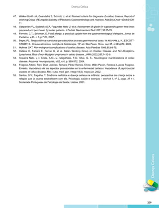 Doença Celíaca


47.	 Walker-Smith JA, Guandalini S, Schmitz J, et al. Revised criteria for diagnosis of coeliac disease. Report of
     Working Group of European Society of Paediatric Gastroenterology and Nutrition. Arch Dis Child 1990;65:909-
     11.
48.	 Sdepanian VL, Scaletsky ICA, Fagundes-Neto U, et al. Assessment of gliadin in supposedly gluten-free foods
     prepared and purchased by celiac patients. J Pediatr Gastroenterol Nutr 2001;32:65-70.
49.	 Ferreira, C.T.; Seidman, E. Food allergy: a practical update from the gastroenterological viewpoint. Jornal de
     Pediatria, v.83, n.1, p 7-20, 2007.
50.	 Beyer, P.L. Terapia clínica nutricional para distúrbios do trato gastrintestinal baixo. IN: MAHAN, L. K.; ESCOTT-
     STUMP, S.. Krause alimentos, nutrição & dietoterapia. 10a ed. São Paulo, Roca, cap.31. p 643-670, 2002.
51.	 Holmes GKT. Non-malignant complications of coeliac disease. Acta Paediatr 1996;85:68-75.
52.	 Catassi C, Fabiani E, Corrao G, et al. Italian Working Group on Coeliac Disease and Non-Hodgkin’s-
     Lymphoma. Risk of non-Hodgkin lymphoma in celiac disease. JAMA 2002;287:1413-9.
53.	 Siqueira Neto, J.I.; Costa, A.C.L.V.; Magalhães, F.G.; Silva, G. S.. Neurological manifestations of celiac
     disease. Arquivos Neuropsiquiatr, v.62, n.4, p. 969-972, 2004.
54.	 Fragoso Arbelo, Trini; Díaz Lorenzo, Tamara; Pérez Ramos, Elvira; Milán Pavón, Rebeca; Luaces Fragoso,
     Ernesto. Importancia de los aspectos psicosociales en la enfermedad celíaca / Importance of psychosocial
     aspects in celiac disease. Rev. cuba. med. gen. integr;18(3), mayo-jun. 2002.
55.	 Santos, S.V.; Fagulha, T. Síndrome nefrótica e doença celíaca na infância: perspectiva da criança sobre a
     relação que os outros estabelecem com ela. Psicologia, saúde e doenças – ano/vol II, nº 2, pags. 27 41,
     Sociedade Portuguesa de Psicologia da Saúde, Lisboa, 2001.




                                                                                                                           Doença Celíaca




                                                                                                                         209
 