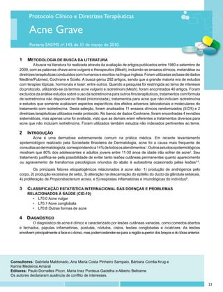 Protocolo Clínico e Diretrizes Terapêuticas

          Acne Grave
          Portaria SAS/MS no 143, de 31 de março de 2010.


    1	 	 etodologia de busca da literatura
       M
    	        	 busca na literatura foi realizada através da avaliação de artigos publicados entre 1980 e setembro de
             A
    2009, com as palavras-chave acne vulgaris e therapeutics (Mesh), incluindo-se ensaios clínicos, metanálise ou
    diretrizes terapêuticas conduzidos com humanos e escritos na língua inglesa. Foram utilizadas as base de dados
    Medline/Pubmed, Cochrane e Scielo. A busca gerou 292 artigos, sendo que a grande maioria era de estudos
    com terapias tópicas, hormonais e laser, entre outros. Quando a pesquisa foi restringida ao tema de interesse
    do protocolo, utilizando-se os termos acne vulgaris e isotretinoin (Mesh), foram encontrados 40 artigos. Foram
    excluídos da análise estudos sobre o uso da isotretinoína para outros fins terapêuticos, tratamentos com fórmula
    de isotretinoína não disponível no Brasil (micronizada), tratamentos para acne que não incluíam isotretinoína
    e estudos que somente avaliavam aspectos específicos dos efeitos adversos laboratoriais e moleculares do
    tratamento com isotretinoína. Desta seleção, foram analisados 11 ensaios clínicos randomizados (ECR) e 2
    diretrizes terapêuticas utilizados neste protocolo. No banco de dados Cochrane, foram encontradas 4 revisões
    sistemáticas, mas apenas uma foi avaliada, visto que as demais eram referentes a tratamentos diversos para
    acne que não incluíam isotretinoína. Foram utilizados também estudos não indexados pertinentes ao tema.

    2	 INTRODUÇÃO
     		      Acne é uma dermatose extremamente comum na prática médica. Em recente levantamento
     epidemiológico realizado pela Sociedade Brasileira de Dermatologia, acne foi a causa mais frequente de
     consultas ao dermatologista, correspondendo a 14% de todos os atendimentos1. Outros estudos epidemiológicos
     mostram que 80% dos adolescentes e adultos jovens entre 11-30 anos de idade irão sofrer de acne2. Seu
     tratamento justifica-se pela possibilidade de evitar tanto lesões cutâneas permanentes quanto aparecimento
     ou agravamento de transtornos psicológicos oriundos do abalo à autoestima ocasionado pelas lesões3-5.
             Os principais fatores etiopatogênicos relacionados à acne são: 1) produção de andrógenos pelo
    corpo, 2) produção excessiva de sebo, 3) alteração na descamação do epitélio do ducto da glândula sebácea,
    4) proliferação de Propionibacterium acnes, e 5) respostas inflamatórias e imunológicas do indivíduo6.

    3	 CLASSIFICAÇÃO ESTATÍSTICA INTERNACIONAL DAS DOENÇAS E PROBLEMAS
         RELACIONADOS À SAÚDE (CID-10)
           •	 L70.0 Acne vulgar
           •	 L70.1 Acne conglobata
           •	 L70.8 Outras formas de acne

    4    DIAGNÓSTICO
            O diagnóstico de acne é clínico e caracterizado por lesões cutâneas variadas, como comedos abertos
    e fechados, pápulas inflamatórias, pústulas, nódulos, cistos, lesões conglobatas e cicatrizes. As lesões
    envolvem principalmente a face e o dorso, mas podem estender-se para a região superior dos braços e do tórax anterior.




Consultores: Gabriela Maldonado, Ana Maria Costa Pinheiro Sampaio, Bárbara Corrêa Krug e
Karine Medeiros Amaral
Editores: Paulo Dornelles Picon, Maria Inez Pordeus Gadelha e Alberto Beltrame
Os autores declararam ausência de conflito de interesses.

                                                                                                                             21
 