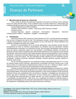 Protocolo Clínico e Diretrizes Terapêuticas

          Doença de Parkinson
          Portaria SAS/MS no 228, de 10 de maio de 2010. (Republicada em 27.08.10)


     1	 Metodologia de busca da literatura
             	 ara a análise de eficácia dos tratamentos específicos para doença de Parkinson foram realizadas
             P
     buscas nas bases descritas abaixo. Foram analisados todos os estudos disponíveis e selecionados para
     avaliação metanálises e ensaios clínicos randomizados, controlados e duplos-cegos publicados até 31/07/2009.
             	 a base Medline/Pubmed AND Ovid Medline:
             N
             	 treatment” AND “Parkinson´s disease” ;“drug therapy” AND “Parkinson’s disease”
             “
             	 a base Cochrane:
             N
             	 levodopa”;“dopamine agonist”; “pramipexol”; “bromocriptine”; “cabergolina”;
             “                                                                                        “catechol-O
     methyltransferase inhibitors”; “amantadine”; “selegiline”; “anticholinergics”

     2	 Introdução
              	 oença de Parkinson (DP), descrita por James Parkinson em 1817, é uma das doenças neurológicas
              D
     mais comuns e intrigantes dos dias de hoje. Tem distribuição universal e atinge todos os grupos étnicos
     e classes socioeconômicas. Estima-se uma prevalência de 100 a 200 casos por 100.000 habitantes. Sua
     incidência e prevalência aumentam com a idade1.
              	 o ponto de vista patológico, DP é uma doença degenerativa cujas alterações motoras decorrem
              D
     principalmente da morte de neurônios dopaminérgicos da substância nigra que apresentam inclusões
     intracitoplasmáticas conhecidas com corpúsculos de Lewy. Suas principais manifestações motoras incluem
     tremor de repouso, bradicinesia, rigidez com roda denteada e anormalidades posturais2. No entanto, as
     alterações não são restritas à substância nigra e podem estar presentes em outros núcleos do tronco cerebral
     (por exemplo, núcleo motor dorsal do vago), córtex cerebral e mesmo neurônios periféricos, como os do plexo
     mioentérico3. A presença de processo degenerativo além do sistema nigroestriatal pode explicar uma série
     de sintomas e sinais não motores, tais como alterações do olfato, distúrbios do sono, hipotensão postural,
     constipação, mudanças emocionais, depressão, ansiedade, sintomas psicóticos, prejuízos cognitivos e
     demência, dentre outros4.
              	 or ser uma doença progressiva, que usualmente acarreta incapacidade grave após 10 a 15 anos,
              P
     tem elevado impacto social e financeiro, particularmente na população mais idosa. Estima-se que o custo
     anual mundial com medicamentos antiparkinsonianos esteja em torno de 11 bilhões de dólares, sendo o
     tratamento cerca de 3 a 4 vezes mais caro para pacientes na fase avançada da doença5,6.
              	 omente na década de 60, após a identificação das alterações patológicas e bioquímicas no cérebro
              S
     de pacientes com DP, surgiu o primeiro tratamento com sucesso, abrindo caminho para o desenvolvimento de
     novas terapias efetivas. A introdução de levodopa representou o maior avanço terapêutico na DP, produzindo
     benefícios clínicos para praticamente todos os pacientes e reduzindo a mortalidade por esta doença. No
     entanto, logo após a introdução do medicamento, se tornou evidente que o tratamento por longo prazo
     era complicado pelo desenvolvimento de efeitos adversos, que incluem flutuações motoras, discinesias
     e complicações neuropsiquiátricas7,8. Além disto, com a progressão da doença, os pacientes passam a
     apresentar manifestações que não respondem adequadamente à terapia com levodopa, tais como episódios
     de congelamento, instabilidade postural, disfunções autonômicas e demência.




Consultores: Carlos Roberto de Mello Rieder, Vitor Tumas, Vanderci Borges, Bárbara Corrêa Krug e
Karine Medeiros Amaral
Editores: Paulo Dornelles Picon, Maria Inez Pordeus Gadelha e Alberto Beltrame
Os autores declararam ausência de conflito de interesses.

                                                                                                                    211
 