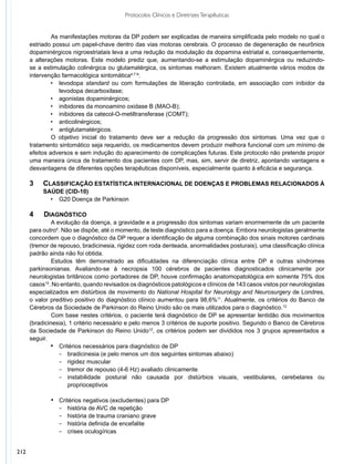 Protocolos Clínicos e Diretrizes Terapêuticas


               	 s manifestações motoras da DP podem ser explicadas de maneira simplificada pelo modelo no qual o
               A
      estriado possui um papel-chave dentro das vias motoras cerebrais. O processo de degeneração de neurônios
      dopaminérgicos nigroestriatais leva a uma redução da modulação da dopamina estriatal e, consequentemente,
      a alterações motoras. Este modelo prediz que, aumentando-se a estimulação dopaminérgica ou reduzindo-
      se a estimulação colinérgica ou glutamatérgica, os sintomas melhoram. Existem atualmente vários modos de
      intervenção farmacológica sintomática4,7-9:
               •	 levodopa standard ou com formulações de liberação controlada, em associação com inibidor da
                   levodopa decarboxilase;
               •	 agonistas dopaminérgicos;
               •	 inibidores da monoamino oxidase B (MAO-B);
               •	 inibidores da catecol-O-metiltransferase (COMT);
               •	 anticolinérgicos;
               •	 antiglutamatérgicos.
               	 objetivo inicial do tratamento deve ser a redução da progressão dos sintomas. Uma vez que o
               O
      tratamento sintomático seja requerido, os medicamentos devem produzir melhora funcional com um mínimo de
      efeitos adversos e sem indução do aparecimento de complicações futuras. Este protocolo não pretende propor
      uma maneira única de tratamento dos pacientes com DP, mas, sim, servir de diretriz, apontando vantagens e
      desvantagens de diferentes opções terapêuticas disponíveis, especialmente quanto à eficácia e segurança.

      3	 	 Classificação estatística internacional de doenças e problemas relacionados à
      	    	 saúde (CID-10)
               •	 G20 Doença de Parkinson

      4	    Diagnóstico
              	 evolução da doença, a gravidade e a progressão dos sintomas variam enormemente de um paciente
               A
      para outro4. Não se dispõe, até o momento, de teste diagnóstico para a doença. Embora neurologistas geralmente
      concordem que o diagnóstico da DP requer a identificação de alguma combinação dos sinais motores cardinais
      (tremor de repouso, bradicinesia, rigidez com roda denteada, anormalidades posturais), uma classificação clínica
      padrão ainda não foi obtida.
              	 studos têm demonstrado as dificuldades na diferenciação clínica entre DP e outras síndromes
               E
      parkinsonianas. Avaliando-se à necropsia 100 cérebros de pacientes diagnosticados clinicamente por
      neurologistas britânicos como portadores de DP, houve confirmação anatomopatológica em somente 75% dos
      casos10. No entanto, quando revisados os diagnósticos patológicos e clínicos de 143 casos vistos por neurologistas
      especializados em distúrbios de movimento do National Hospital for Neurology and Neurosurgery de Londres,
      o valor preditivo positivo do diagnóstico clínico aumentou para 98,6%11. Atualmente, os critérios do Banco de
      Cérebros da Sociedade de Parkinson do Reino Unido são os mais utilizados para o diagnóstico.12
              	 om base nestes critérios, o paciente terá diagnóstico de DP se apresentar lentidão dos movimentos
               C
      (bradicinesia), 1 critério necessário e pelo menos 3 critérios de suporte positivo. Segundo o Banco de Cérebros
      da Sociedade de Parkinson do Reino Unido12, os critérios podem ser divididos nos 3 grupos apresentados a
      seguir.
              •	 Critérios necessários para diagnóstico de DP
                  −	 bradicinesia (e pelo menos um dos seguintes sintomas abaixo)
                  −	 rigidez muscular
                  −	 tremor de repouso (4-6 Hz) avaliado clinicamente
                  −	 instabilidade postural não causada por distúrbios visuais, vestibulares, cerebelares ou
                     proprioceptivos

               •	 Critérios negativos (excludentes) para DP
                  −	 história de AVC de repetição
                  −	 história de trauma craniano grave
                  −	 história definida de encefalite
                  −	 crises oculogíricas



212
 