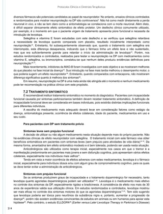 Protocolos Clínicos e Diretrizes Terapêuticas


      diversos fármacos são potenciais candidatos ao papel de neuroprotetor. No entanto, ensaios clínicos controlados
      e randomizados para mostrar neuroproteção na DP são controversos9. Não há como medir diretamente a perda
      neuronal in vivo, e não se tem claro como a sintomatologia se correlaciona com a morte neuronal. Além disto,
      é difícil separar clinicamente efeito sintomático de efeito protetor. Um desfecho clínico comumente utilizado,
      por exemplo, é o momento em que o paciente virgem de tratamento apresenta piora funcional e necessita da
      introdução de levodopa.
                	 elegilina e vitamina E foram estudadas com este desfecho e se verificou que selegilina retardava
                S
      a necessidade de levodopa quando comparada com placebo, resultado inicialmente interpretado como
      neuroproteção14. Entretanto, foi subsequentemente observado que, quando o tratamento com selegilina era
      interrompido, esta diferença desaparecia, indicando que o fármaco tinha um efeito leve e não sustentado,
      mas que era suficientemente grande para retardar o início da administração de levodopa15. Porém, nos
      estudos randomizados e controlados, realizados para testar a neuroproteção na DP com medicamentos como
      vitamina E, selegilina, ou bromocriptina, constatou-se que nenhum deles produziu evidências definitivas para
      neuroproteção16,17.
                	 ais recentemente, inibidores da MAO-B foram investigados com este objetivo e se mostraram melhores
                M
      do que placebo na fase inicial da doença18. Sua introdução na fase mais tardia melhorou o desempenho motor, o
      que poderia sugerir um efeito neuroprotetor19. Entretanto, quando comparados com entacapona, não mostraram
      diferença significativa quanto à melhora dos sintomas20.
                	 m resumo, neuroproteção na DP é uma meta ainda não atingida até o momento e nenhum medicamento
                E
      pode ter recomendação na prática clínica com este propósito.

              7.2 Tratamento Sintomático
              	 recomendável instituir tratamento sintomático no momento do diagnóstico. Pacientes com incapacidade
              É
      funcional causada por sintomas parkinsonianos também devem receber tratamento sintomático. A definição de
      incapacidade funcional deve ser considerada em bases individuais, pois existirão distintas implicações funcionais
      para diferentes indivíduos.
              	 escolha do medicamento mais adequado deverá levar em consideração fatores como estágio da
              A
      doença, sintomatologia presente, ocorrência de efeitos colaterais, idade do paciente, medicamentos em uso e
      seu custo.

              	 ara pacientes com DP sem tratamento prévio
              P

      	   	     Sintomas leves sem prejuízo funcional
                	 decisão de utilizar ou não algum medicamento nesta situação depende mais do próprio paciente. Não
                A
      há evidências clínicas de efeito neuroprotetor com selegilina. O tratamento inicial com este fármaco visa obter
      benefícios sintomáticos em pacientes com sintomas leves (sem prejuízo para atividades de vida diária)14-16. Da
      mesma forma, amantadina tem efeito sintomático modesto e é bem tolerada, podendo ser usada nesta situação.
                	 nticolinérgicos são utilizados como terapia inicial, especialmente nos casos em que o tremor é a
                A
      manifestação predominante em pacientes mais jovens e sem disfunção cognitiva, pois apresentam vários efeitos
      colaterais, especialmente nos indivíduos mais velhos21.
                	 endo em vista a maior ocorrência de efeitos adversos com estes medicamentos, levodopa é o fármaco
                T
      inicial, especialmente para indivíduos idosos e/ou com algum grau de comprometimento cognitivo, para os quais
      se deve tentar evitar a administração de anticolinérgicos.

              Sintomas com prejuízo funcional
              	 e os sintomas produzirem graus de incapacidade e o tratamento dopaminérgico for necessário, tanto
              S
      levodopa quanto agonistas dopaminérgicos podem ser utilizados21,22. Levodopa é o medicamento mais efetivo
      no controle dos sintomas da DP, especialmente rigidez e bradicinesia. A consistência de efeito nos mais de 30
      anos de experiência valida sua utilização clínica. Em estudos randomizados e controlados, levodopa mostrou
      ser mais eficaz no controle dos sintomas motores do que os agonistas dopaminérgicos17,23. Tem sido sugerido
      que levodopa poderia ser tóxica para neurônios da substância nigra e, portanto, aumentar a progressão da
      doença24, porém não existem evidências convincentes de estudos em animais ou em humanos para apoiar esta
      hipótese25. Pelo contrário, o estudo ELLDOPA26 (Earlier versus Later Levodopa Therapy in Parkinson’s Disease)

214
 