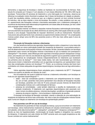 Doença de Parkinson


demonstrou a segurança de levodopa e desfez as hipóteses de neurotoxicidade do fármaco. Este
estudo foi composto por 4 braços (1 com placebo e 3 com doses diferentes de 150, 300 e 600 mg de
levodopa). Transcorridas 40 semanas de tratamento e uma interrupção de 2 semanas, observou-se
diferença na avaliação motora favorável a qualquer das 3 doses de levodopa em relação ao placebo.
A partir dos resultados obtidos, concluiu-se que, se o objetivo é garantir um bom controle funcional
do indivíduo, não se deve retardar o início de levodopa. No entanto, o maior problema com seu uso
é o aparecimento das flutuações motoras e discinesias associadas com o tratamento prolongado. A
ocorrência de discinesias está relacionada principalmente com doses altas de levodopa, por isto o ideal
seria empregar doses mais baixas.
         	 Flutuações motoras” se referem a respostas motoras flutuantes à administração da levodopa,
         “
com encurtamento da duração de seu efeito (fenômeno do wearing off) e interrupção súbita de sua ação,
levando a uma situação “resposta-falta de resposta” (fenômeno on-off) ao medicamento. Pacientes
mais jovens são particularmente mais vulneráveis ao aparecimento destes sintomas22. As complicações
motoras podem atingir cerca de 80% dos pacientes jovens e 44% dos mais velhos após 5 anos de
tratamento27.

         	 revenção de flutuações motoras e discinesias
         P
         	 m dos benefícios teóricos dos agonistas dopaminérgicos sobre a dopamina é uma meia-vida
         U
longa, resultando em menor estimulação pulsátil dos receptores de dopamina, o que poderia reduzir o
risco do desenvolvimento de flutuações motoras e discinesias. De fato, pacientes tratados com levodopa
apresentam maior número de flutuações motoras e discinesias do que os tratados com pramipexol e
cabergolina28,29. No entanto, estas diferenças entre agonistas e levodopa parecem desaparecer a longo
prazo, pois estudos com mais de uma década de seguimento sugerem que os pacientes acabam tendo
a mesma frequência de complicações motoras independentemente do tratamento que receberam
nos primeiros anos da doença30,31. Com base nestes dados, tem sido recomendado que indivíduos
mais jovens iniciem o tratamento sintomático com os agonistas da dopamina, por apresentarem maior
risco das complicações motoras com levodopa21,22,32. Porém, se os sintomas motores não forem bem
controlados com doses adequadas de agonistas dopaminérgicos, levodopa deve ser logo adicionada a
eles.
         	 ários agonistas dopaminérgicos foram estudados para o tratamento da DP33-35. Pramipexol
         V
mostrou-se superior ao placebo em estudos de nível I.
         	 á circunstâncias nas quais é preferível iniciar-se o tratamento sintomático com levodopa ao
         H
invés de com agonistas dopaminérgicos21,22:
         •	 idade – deve ser considerada quando o tratamento com antiparkinsonianos for iniciado.
             Se, por um lado, pacientes mais jovens apresentam risco elevado de flutuações induzidas
             por levodopa, pacientes com mais de 70 anos possuem poucas chances de desenvolver
             complicações motoras com a administração do fármaco;
         •	 presença de comorbidades – pode também determinar a escolha do medicamento a ser


                                                                                                                Doença de Parkinson
             adotado inicialmente. O tratamento com agonistas dopaminérgicos está associado com
             maior número de efeitos adversos, incluindo alucinações, sonolência e hipotensão postural;
         •	 presença de prejuízo cognitivo – torna levodopa o medicamento de escolha.
         	 emprego de levodopa de liberação controlada, visando a obtenção de uma estimulação de
         O
receptores da dopamina de forma mais continuada, não reduz a taxa de complicações motoras futuras
após 5 anos em relação ao tratamento com levodopa de apresentação padrão34.

        	 ara pacientes com DP em uso de levodopa
        P
        	 o tratamento de pacientes em fase avançada da doença, que já se encontram em tratamento
        N
com levodopa, vários medicamentos mostraram-se eficazes em estudos randomizados e controlados
com placebo, entre eles bromocriptina36,37, cabergolina37, pramipexol38,39, tolcapona e entacapona39,40,41.
Devido ao risco de hepatotoxicidade, monitorização da função hepática é obrigatória nos usuários
de tolcapona. O tratamento com este inibidor da COMT somente será uma opção terapêutica se não
houver controle com outros medicamentos9.


                                                                                                              215
 