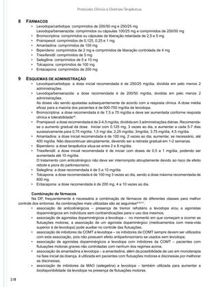 Protocolos Clínicos e Diretrizes Terapêuticas


      8 	 Fármacos
             •	   Levodopa/carbidopa: comprimidos de 200/50 mg e 250/25 mg
             	    Levodopa/benserazida: comprimidos ou cápsulas 100/25 mg e comprimidos de 200/50 mg
             •	   Bromocriptina: comprimidos ou cápsulas de liberação retardada de 2,5 e 5 mg
             •	   Pramipexol: comprimidos de 0,125, 0,25 e 1 mg
             •	   Amantadina: comprimidos de 100 mg
             •	   Biperideno: comprimidos de 2 mg e comprimidos de liberação controlada de 4 mg
             •	   Triexifenidil: comprimidos de 5 mg
             •	   Selegilina: comprimidos de 5 e 10 mg
             •	   Tolcapona: comprimidos de 100 mg
             •	   Entacapona: comprimidos de 200 mg

      9 	 Esquemas de administração
             •	 Levodopa/carbidopa: a dose inicial recomendada é de 250/25 mg/dia, dividida em pelo menos 2
                administrações.
             •	 Levodopa/benserazida: a dose recomendada é de 200/50 mg/dia, dividida em pelo menos 2
                administrações.
             	 As doses vão sendo ajustadas subsequentemente de acordo com a resposta clínica. A dose média
                eficaz para a maioria dos pacientes é de 600-750 mg/dia de levodopa.
             •	 Bromocriptina: a dose recomendada é de 7,5 a 70 mg/dia e deve ser aumentada conforme resposta
                clínica e tolerabilidade48.
             •	 Pramipexol: a dose recomendada é de 2-4,5 mg/dia, dividida em 3 administrações diárias. Recomenda-
                se o aumento gradual da dose. Iniciar com 0,125 mg, 3 vezes ao dia, e aumentar a cada 5-7 dias
                sucessivamente para 0,75 mg/dia; 1,5 mg/ dia; 2,25 mg/dia; 3mg/dia; 3,75 mg/dia; 4,5 mg/dia.
             •	 Amantadina: a dose inicial recomendada é de 100 mg, 2 vezes ao dia; aumentar, se necessário, até
                400 mg/dia. Não descontinuar abruptamente, devendo ser a retirada gradual em 1-2 semanas.
             •	 Biperideno: a dose terapêutica situa-se entre 2 e 8 mg/dia.
             •	 Triexifenidil: a dose inicial recomendada é de iniciar com doses de 0,5 a 1 mg/dia, podendo ser
                aumentada até 15 mg/dia.
             	 O tratamento com anticolinérgico não deve ser interrompido abruptamente devido ao risco de efeito
                rebote e piora do parkinsonismo.
             •	 Selegilina: a dose recomendada é de 5 a 10 mg/dia.
             •	 Tolcapona: a dose recomendada é de 100 mg 3 vezes ao dia, sendo a dose máxima recomendada de
                600 mg.
             •	 Entacapona: a dose recomendada é de 200 mg, 4 a 10 vezes ao dia.

              	 ombinação de fármacos
              C
              	 a DP, frequentemente é necessária a combinação de fármacos de diferentes classes para melhor
              N
      controle dos sintomas. As combinações mais utilizadas são as seguintes8,50.51:
              •	 associação de anticolinérgicos – presença de tremor refratário a levodopa e/ou a agonistas
              		 dopaminérgicos em indivíduos sem contraindicações para o uso dos mesmos;
              •	 associação de agonistas dopaminérgicos a levodopa – no momento em que começam a ocorrer as
              	 flutuações motoras, a associação de um agonista dopaminérgico (medicamentos com meia-vida
              	 superior à de levodopa) pode auxiliar no controle das flutuações;
              •	 associação de inibidores da COMT a levodopa – os inibidores da COMT sempre devem ser utilizados
              	 com esta associação, pois não possuem efeito antiparkinsoniano se usados sem levodopa;
              •	 associação de agonistas dopaminérgicos a levodopa com inibidores da COMT – pacientes com
              	 flutuações motoras graves não controladas com nenhum dos regimes acima;
              •	 associação de amantadina a levodopa – a amantadina, além da possibilidade de uso em monoterapia
              	 na fase inicial da doença, é utilizada em pacientes com flutuações motoras e discinesias por melhorar
              	 as discinesias;
              •	 associação de inibidores da MAO (selegelina) a levodopa – também utilizada para aumentar a
              	 biodisponibilidade da levodopa na presença de flutuações motoras.

218
 