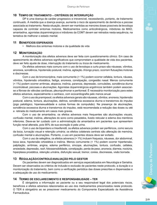 Doença de Parkinson


10 	 Tempo de tratamento – critérios de interrupção
         	 P é uma doença de caráter progressivo e irreversível, necessitando, portanto, de tratamento
         D
continuado. À medida que a doença avança, aumenta o risco de aparecimento de demência e psicose
associada ao tratamento. Nesta situação, devem ser mantidas as menores doses possíveis de levodopa
capazes de controlar sintomas motores. Medicamentos como anticolinérgicos, inibidores da MAO,
amantadina, agonistas dopaminérgicos e inibidores da COMT devem ser retirados nesta sequência, na
tentativa de melhorar o estado mental.

11 	 Benefícios esperados
        •	 Melhora dos sintomas motores e da qualidade de vida

12 	 Monitorização
         	 monitorização dos efeitos adversos deve ser feita com questionamento clínico. Em caso de
         A
aparecimento de efeitos adversos significativos que comprometam a qualidade de vida dos pacientes,
deve ser feito ajuste de dose, interrupção do tratamento ou troca de medicamento.
         	 s efeitos adversos mais comuns com o uso de levodopa a curto prazo são náuseas, vômitos,
         O
anorexia, sonolência, hipotensão postural, insônia, agitação. A longo prazo, ocorrem flutuações motoras
e discinesias.
         	 om o uso de bromocriptina, mais comumente (> 1%) podem ocorrer cefaleia, tontura, náusea,
         C
vômitos, hipotensão ortostática, fadiga, anorexia, constipação, congestão nasal. Menos comumente
(< 1%) podem ocorrer arritmias, alopecia, insônia, paranoia, depressão, convulsões, sonolência diurna
incontrolável, psicoses e alucinações. Agonistas dopaminérgicos ergolínicos também podem associar-
se a fibrose de válvulas cardíacas, pleuropulmonar e peritoneal. É necessária monitorização para estes
efeitos adversos, especialmente o cardíaco, com ecocardiografia pelo menos anual.
         	 om o uso de pramipexol, os efeitos adversos gerais são náuseas, vômitos, anorexia, hipotensão
         C
postural, edema, tontura, alucinações, delírios, sonolência excessiva diurna e transtornos do impulso
(jogo patológico, hipersexualidade e outras formas de compulsão). Na presença de alucinações,
sonolência excessiva diurna e transtornos do impulso, está recomendada a redução das doses ou até
a retirada do medicamento em casos mais graves.
         Com o uso de amantadina, os efeitos adversos mais frequentes são alucinações visuais,
confusão mental, insônia, alterações do sono como pesadelos, livedo reticular e edema dos membros
inferiores. Deve-se ter cuidado com a administração da amantadina em pacientes que apresentem
função renal alterada, pois 90% de sua excreção é pela urina.
         	 om o uso de biperideno e triexifenidil, os efeitos adversos podem ser periféricos, como secura
         C
da boca, turvação visual e retenção urinária; os efeitos colaterais centrais são alteração de memória,
confusão mental e alucinações. Portanto, o uso em pacientes idosos deve ser evitado.
         	 om o uso de selegilina, os efeitos adversos (> 1%) incluem fraqueza, náuseas, dor abdominal,
         C
boca seca, hipotensão ortostática e insônia. Menos comumente (< 1%) podem ocorrer hipertensão,


                                                                                                              Doença de Parkinson
palpitação, arritmias, angina, edema periférico, síncope, alucinações, tontura, confusão, cefaleia,
ansiedade, depressão, rash, fotossensibilidade, constipação, perda de peso, anorexia, diarreia, noctúria,
hiperplasia prostática, retenção urinária, disfunção sexual, tremor, coreia, discinesias, visão borrada.

13 	 Regulação/controle/avaliação pelo gestor
        	 s pacientes devem ser diagnosticados em serviços especializados em Neurologia e Geriatria.
        O
Devem ser observados os critérios de inclusão e exclusão de pacientes neste protocolo, a duração e a
monitorização do tratamento, bem como a verificação periódica das doses prescritas e dispensadas e
a adequação de uso do medicamento.

14 	 Termo de esclarecimento e responsabilidade – TER
        É obrigatória a informação ao paciente ou a seu responsável legal dos potenciais riscos,
benefícios e efeitos adversos relacionados ao uso dos medicamentos preconizados neste protocolo.
O TER é obrigatório ao se prescrever medicamento do Componente Especializado da Assistência
Farmacêutica.

                                                                                                            219
 