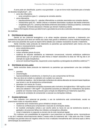 Protocolos Clínicos e Diretrizes Terapêuticas


             A acne pode ser classificada, quanto a sua gravidade – o que se torna muito importante para a tomada
     de decisões terapêuticas6 –, em:
         	    •	 acne não inflamatória
             	 −	 acne comedônica (grau I) – presença de comedos abertos
         	    •	 acne inflamatória:
                 −	 papulopustulosa (grau II) – pápulas inflamatórias ou pústulas associadas aos comedos abertos;
                 −	 nodulocística (grau III) – lesões císticas e nodulares associadas a qualquer das lesões anteriores;
                 −	 conglobata (grau IV) – presença das lesões anteriores associadas a nódulos purulentos, numerosos
                    e grandes, formando abscessos e fístulas que drenam material purulento.
             Outras informações clínicas que determinam a gravidade da acne são a extensão das lesões e a presença
     de cicatrizes.

     5 	 CRITÉRIOS DE INCLUSÃO
              Devido ao seu potencial teratogênico e às várias reações adversas possíveis, o tratamento com
     isotretinoína oral para acne deve ser restrito aos casos mais graves e refratários a outras medidas terapêuticas,
     bem como aos pacientes dos quais se espera ótima adesão aos cuidados necessários durante o tratamento.
              Serão incluídos neste protocolo de tratamento os pacientes que apresentarem pelo menos uma das
     condições abaixo e necessariamente a quarta:
              	•	 acne nodulocística grave;
              	•	 acne conglobata;
              	•	 outras variantes graves de acne;
              	•	 ausência de resposta satisfatória ao tratamento convencional, incluindo antibióticos sistêmicos
                  administrados por um período de pelo menos 2 meses6 (doxiciclina na dose de 100 mg /dia é um
                  exemplo de opção terapêutica);
              	•	 acne com recidivas frequentes, requerendo cursos repetidos e prolongados de antibiótico sistêmico2,6-8.

     6	   CRITÉRIOS DE EXCLUSÃO
               Serão excluídos deste protocolo de tratamento os pacientes que apresentarem uma das condições
     abaixo:
               •	 gravidez;
               •	 amamentação;
               •	 hipersensibilidade à isotretinoína, à vitamina A ou aos componentes da fórmula.
               Seu uso deve ser evitado ou realizado com cuidado nos casos de:
               •	 insuficiência hepática – não há descrição na literatura de valores alterados de transaminases hepáticas
                  que tornem o uso de isotretinoína contraindicado;
               •	 pacientes com menos de 15 anos;
               •	 alterações no metabolismo de lipídios expressas pelo nível sérico de triglicerídios > 500 mg/dl ou nível
                  sérico de colesterol > 300 mg/dl9-12. Os pacientes excluídos por alteração no metabolismo dos lipídios
                  poderão ser incluídos neste protocolo após correção da dislipidemia por tratamento específico;
               •	 ausência de condições de compreender e executar as orientações médicas.

     7	   Casos especiais
             Nas mulheres com potencial de gravidez, o uso de isotretinoína está contraindicado, exceto se
     preencherem todos os requisitos abaixo:
             •	 apresentar acne nodulocística grave refratária à terapia usual;
             •	 mostrar-se confiável para compreender e executar as orientações dadas;
             •	 ter recebido orientações verbais e por escrito sobre os riscos do uso de isotretinoína durante a
                gestação e de possíveis falhas dos métodos contraceptivos utilizados;
             •	 iniciar o tratamento no segundo ou terceiro dia do ciclo menstrual regular.
             Em mulheres com possibilidade de engravidar e que preencham as condições acima, recomenda-se
     o uso de 2 métodos anticoncepcionais desde 2 meses antes do tratamento até 1 mês após seu final. O teste
     sorológico de gravidez deve ser negativo antes do início e realizado mensalmente até 5 semanas após a última
     administração da isotretinoína13.

22
 