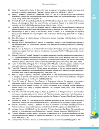 Doença de Parkinson


27.	 Kostic V, Przedborski S, Flaster E, Sternic N. Early development of levodopa-induced dyskinesias and
     response fluctuations in young-onset Parkinson’s disease. Neurology. 1991;41(2 Pt 1):202-5.
28.	 Rascol O, Brooks DJ, Korczyn AD, De Deyn PP, Clarke CE, Lang AE. A five-year study of the incidence of
     dyskinesia in patients with early Parkinson’s disease who were treated with ropinirole or levodopa. 056 Study
     Group. N Engl J Med. 2000;342(20):1484-91.
29.	 Rinne UK, Bracco F, Chouza C, Dupont E, Gershanik O, Marti Masso JF, et al. Early treatment of Parkinson’s
     disease with cabergoline delays the onset of motor complications. Results of a double-blind levodopa
     controlled trial. The PKDS009 Study Group. Drugs. 1998;55 (Suppl 1):23-30.
30.	 Hauser RA, Rascol O, Korczyn AD, Jon Stoessl A, Watts RL, Poewe W, et al. Ten-year follow-up of Parkinson’s
     disease patients randomized to initial therapy with ropinirole or levodopa. Mov Disord. 2007;22(16):2409-17.
31.	 Katzenschlager R, Head J, Schrag A, Ben-Shlomo Y, Evans A, Lees AJ, et al. Fourteen-year final report of
     the randomized PDRG-UK trial comparing three initial treatments in PD. Neurology. 2008;71(7):474-80. Epub
     2008 Jun 25.
32.	 Silver DE, Ruggieri S. Initiating therapy for Parkinson’s disease. Neurology. 1998;50(6 Suppl 6):S18-22;
     discussion S44-8.
33.	 Barone P, Bravi D, Bermejo-Pareja F, Marconi R, Kulisevsky J, Malagù S, et al. Pergolide monotherapy in
     the treatment of early PD: a randomized, controlled study. Pergolide Monotherapy Study Group. Neurology.
     1999;53(3):573-9.
34.	 Block G, Liss C, Reines S, Irr J, Nibbelink D. Comparison of immediate-release and controlled release
     carbidopa/levodopa in Parkinson’s disease. A multicenter 5-year study. The CR First Study Group. Eur Neurol.
     1997;37(1):23-7.
35.	 Koller WC, Hutton JT, Tolosa E, Capilldeo R. Immediate-release and controlled-release carbidopa/levodopa in
     PD: a 5-year randomized multicenter study. Carbidopa/Levodopa Study Group. Neurology. 1999;53(5):1012-9.
36.	 Guttman M. Double-blind comparison of pramipexole and bromocriptine treatment with placebo in advanced
     Parkinson’s disease. International Pramipexole-Bromocriptine Study Group. Neurology. 1997;49(4):1060-5.
37.	 Hutton JT, Koller WC, Ahlskog JE, Pahwa R, Hurtig HI, Stern MB, et al. Multicenter, placebo-controlled trial of
     cabergoline taken once daily in the treatment of Parkinson’s disease. Neurology. 1996;46(4):1062-5.
38.	 Pinter MM, Pogarell O, Oertel WH. Efficacy, safety, and tolerance of the non-ergoline dopamine agonist
     pramipexole in the treatment of advanced Parkinson’s disease: a double blind, placebo controlled, randomised,
     multicentre study. J Neurol Neurosurg Psychiatry. 1999;66(4):436-41.
39.	 Adler CH, Singer C, O’Brien C, Hauser RA, Lew MF, Marek KL, et al. Randomized, placebo-controlled study
     of tolcapone in patients with fluctuating Parkinson disease treated with levodopa-carbidopa. Tolcapone
     Fluctuator Study Group III. Arch Neurol. 1998;55(8):1089-95.
40.	 Rinne UK, Larsen JP, Siden A, Worm-Petersen J. Entacapone enhances the response to levodopa in
     parkinsonian patients with motor fluctuations. Nomecomt Study Group. Neurology. 1998;51(5):1309-14.
41.	 Waters CH, Kurth M, Bailey P, Shulman LM, LeWitt P, Dorflinger E, et al. Tolcapone in stable Parkinson’s
     disease: efficacy and safety of long-term treatment. The Tolcapone Stable Study Group. Neurology.
     1997;49(3):665-71.


                                                                                                                         Doença de Parkinson
42.	 Kurth MC, Adler CH, Hilaire MS, Singer C, Waters C, LeWitt P, et al. Tolcapone improves motor function
     and reduces levodopa requirement in patients with Parkinson’s disease experiencing motor fluctuations: a
     multicenter, double-blind, randomized, placebo-controlled trial. Tolcapone Fluctuator Study Group I. Neurology.
     1997;48(1):81-7.
43.	 Ruottinen HM, Rinne UK. Entacapone prolongs levodopa response in a one month double blind study in
     parkinsonian patients with levodopa related fluctuations. J Neurol Neurosurg Psychiatry. 1996;60(1):36-40.
44.	 Snow BJ, Macdonald l, Mcauley D, Wallis W. The effect of amantadine on levodopa-induced dyskinesias in
     Parkinson’s disease: a double-blind, placebo-controlled study. Clin Neuropharmacol. 2000;23(2):82-5.
45.	 Verhagen Metman L, Del Dotto P, van den Munckhof P, Fang J, Mouradian MM, Chase TN. Amantadine as
     treatment for dyskinesias and motor fluctuations in Parkinson’s disease. Neurology. 1998;50(5):1323-6.
46.	 Dupont E, Andersen A, Boas J, Boisen E, Borgmann R, Helgetveit AC, et al. Sustained-release Madopar HBS
     compared with standard Madopar in the long-term treatment of de novo parkinsonian patients. Acta Neurol
     Scand. 1996;93(1):14-20.
47.	 Management of Parkinson’s disease: an evidence-based review. Mov Disord. 2002;17 (Suppl 4):S1-166.


                                                                                                                       221
 