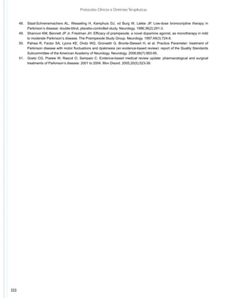 Protocolos Clínicos e Diretrizes Terapêuticas


      48.	 Staal-Schreinemachers AL, Wesseling H, Kamphuis DJ, vd Burg W, Lakke JP. Low-dose bromocriptine therapy in
           Parkinson’s disease: double-blind, placebo-controlled study. Neurology. 1986;36(2):291-3.
      49.	 Shannon KM, Bennett JP Jr, Friedman JH. Efficacy of pramipexole, a novel dopamine agonist, as monotherapy in mild
           to moderate Parkinson’s disease. The Pramipexole Study Group. Neurology. 1997;49(3):724-8.
      50.	 Pahwa R, Factor SA, Lyons KE, Ondo WG, Gronseth G, Bronte-Stewart H, et al. Practice Parameter: treatment of
           Parkinson disease with motor fluctuations and dyskinesia (an evidence-based review): report of the Quality Standards
           Subcommittee of the American Academy of Neurology. Neurology. 2006;66(7):983-95.
      51.	 Goetz CG, Poewe W, Rascol O, Sampaio C. Evidence-based medical review update: pharmacological and surgical
           treatments of Parkinson’s disease: 2001 to 2004. Mov Disord. 2005;20(5):523-39.




222
 