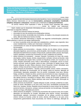 Doença de Parkinson


Termo de Esclarecimento e Responsabilidade
Bromocriptina, Pramipexol, Amantadina, Triexifenidil,
Selegilina, Tolcapona e Entacapona


         Eu, ____________________________________________________________(nome do(a)
paciente), declaro ter sido informado(a) claramente sobre benefícios, riscos, contraindicações e principais
efeitos adversos relacionados ao uso de bromocriptina, pramipexol, amantadina, triexifenidil,
selegilina, tolcapona e entacapona, indicados para o tratamento de doença de Parkinson.
         Os termos médicos foram explicados e todas as dúvidas foram resolvidas pelo médico
_______________________________________________(nome do médico que prescreve).
         Assim, declaro que fui claramente informado(a) de que o medicamento que passo a receber
pode trazer as seguintes melhoras:
         •	 melhora dos sintomas motores da doença;
         •	 diminuição do risco de ocorrência de complicações motoras;
         •	 diminuição do tremor, da lentidão dos movimentos, da rigidez e da produção excessiva de
            saliva, além da melhora da marcha e da fala.
         Fui também claramente informado(a) a respeito das seguintes contraindicações, potenciais
efeitos adversos e riscos do uso destes medicamentos:
         •	 os riscos na gravidez ainda não estão bem estabelecidos; portanto, caso engravide, devo
            avisar imediatamente o médico sem interromper o tratamento;
         •	 contraindicados em casos de hipersensibilidade (alergia) aos fármacos ou a componentes
            da formulação;
         •	 efeitos adversos da bromocriptina – náuseas, vômitos, dor de cabeça, tontura, cansaço,
            alterações digestivas, secura da boca, perda de apetite, nariz entupido, tonturas ao levantar,
            alterações dos batimentos do coração, inchaço de pés, queda de cabelo, psicose, alucinação,
            insônia, pesadelos, aumento dos movimentos do corpo, problemas nos pulmões;
         •	 efeitos adversos da pramipexol – cansaço, fraqueza, movimentos do corpo não usuais,
            alucinações, insônia, náusea, vômitos, esquecimento, confusão, tonturas ao levantar, visão
            dupla, dificuldade para engolir, febre, aumento da frequência urinária, dor muscular ou nas
            juntas, reações paranoides (como medo e desconfiança), constipação, secura na boca,
            sonhos anormais, perda de apetite, perda de peso, diminuição do apetite sexual, rinite,
            reações alérgicas de pele. Efeitos adversos menos frequentes incluem dificuldade para
            respirar, inchaço nas pernas e braços e perda de controle para urinar;
         •	 efeitos adversos da amantadina – náuseas, perda de apetite, tontura, insônia, nervosismo,
            agitação, dificuldade de concentração, dor de cabeça, perda de memória, alteração da
            concentração, depressão, pesadelos, risco de suicídio, constipação, boca seca, diarreia,
            fadiga, sonolência, irritação nos olhos, aumento dos movimentos do corpo, respiração curta,

                                                                                                                Doença de Parkinson
            aumento da pressão arterial, palpitação, retenção urinária, alergias de pele, diminuição
            das células brancas e vermelhas no sangue, febre, inchaço de tornozelos, problemas no
            coração, tontura ao levantar. Efeitos adversos mais raros incluem euforia, diminuição do
            apetite sexual, vômitos e cansaço;
         •	 efeitos adversos da triexifenidil – reações alérgicas na pele, confusão, problemas na visão,
            prisão de ventre, dificuldade ou dor para urinar, boca seca, sensibilidade aumentada dos
            olhos à luz, náuseas, vômitos. Reações menos frequentes ou raras incluem dor de cabeça,
            perda de memória, nervosismo, cansaço, tonturas ao levantar, dor de estômago, inflamação
            da boca ou língua, dificuldade para dormir;
         •	 efeitos adversos da selegilina – aumento dos movimentos não usuais do corpo, dor no peito,
            alterações nos batimentos do coração, dificuldade para respirar, inchaço, alucinações,
            desorientação, agitação, nervosismo, ansiedade, dor de cabeça, aumento da pressão
            arterial, tonturas ao levantar, prisão de ventre, diarreia, dificuldade ou dor para urinar,
            sangramento gastrointestinal, fezes escurecidas, dor intensa no estômago, alteração de


                                                                                                              223
 