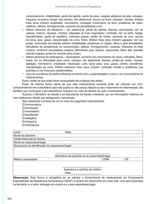 Protocolos Clínicos e Diretrizes Terapêuticas


                 comportamento, irritabilidade, perda de apetite, perda de peso, reações alérgicas de pele, cansaço,
                 fraqueza, bruxismo (ranger dos dentes), dor abdominal, secura na boca, náuseas, vômitos. Efeitos
                 mais raros incluem ansiedade, nervosismo, contração involuntária na face, problemas de visão,
                 calafrios, cãibras, formigamentos, aumento da sensibilidade à luz;
              •	 efeitos adversos da tolcapona – dor abdominal, perda de apetite, diarreia, alucinações, dor de
                 cabeça, insônia, náuseas, vômitos, infecções do trato respiratório, confusão, dor no peito, fadiga,
                 hiperatividade, perda do equilíbrio, sintomas gripais, prisão de ventre, aumento do suor, secura
                 da boca, azia, gases, descoloração da urina, febre. Efeitos mais raros incluem agitação, dor nas
                 juntas, diminuição da pressão arterial, irritabilidade, problemas no fígado, olhos e pele amarelados,
                 dificuldade de pensamento ou concentração, cãibras, formigamentos, coceiras, infecções do trato
                 urinário, síndrome neuroléptica maligna (dificuldade para respirar, taquicardia, febre alta, pressão
                 arterial irregular, perda do controle para urinar);
              •	 efeitos adversos da entacapona – alucinações, aumento dos movimentos do corpo, infecções, febre,
                 tosse, dor ou dificuldade para urinar, cansaço, dor abdominal, diarreia, prisão de ventre, náusea,
                 agitação, nervosismo, ansiedade, respiração curta, boca seca, azia, gases, vômito, sonolência,
                 descoloração da urina. Efeitos adversos mais raros incluem confusão mental e problemas nos
                 pulmões e nos músculos (rabdomiólise);
              •	 risco da ocorrência de efeitos adversos aumenta com a superdosagem e com o uso concomitante de
                 medicamentos.
              Estou ciente de que pode haver necessidade de mudança das doses.
              Estou da mesma forma ciente de que este medicamento somente pode ser utilizado por mim,
      comprometendo-me a devolvê-lo caso não queira ou não possa utilizá-lo ou se o tratamento for interrompido. Sei
      também que continuarei a ser atendido(a), inclusive em caso de desistir de usar o medicamento.
              Autorizo o Ministério da Saúde e as Secretarias de Saúde a fazerem uso de informações relativas ao
      meu trata­ ento, desde que assegurado o anonimato. 
                m
              Meu tratamento constará de um ou mais dos seguintes medicamentos:
              o bromocriptina
              o pramipexol
              o amantadina
              o triexifenidil
              o selegilina
              o tolcapona
              o entacapona

      Local:                                    Data:
      Nome do paciente:
      Cartão Nacional de Saúde:
      Nome do responsável legal:
      Documento de identificação do responsável legal:

                                          _____________________________________
                                          Assinatura do paciente ou do responsável legal
      Médico responsável:                                                        CRM:                 UF:

                                                 ___________________________
                                                  Assinatura e carimbo do médico
                                                   Data:____________________
      Observação: Este Termo é obrigatório ao se solicitar o fornecimento de medicamento do Componente
      Especializado de Assistência Farmacêutica (CEAF) e deverá ser preenchido em duas vias: uma será arquivada
      na farmácia, e a outra, entregue ao usuário ou a seu responsável legal.




224
 