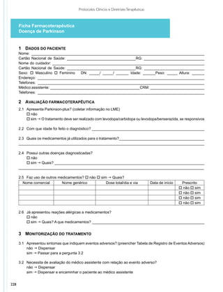 Protocolos Clínicos e Diretrizes Terapêuticas



      Ficha Farmacoterapêutica
      Doença de Parkinson


      1	 Dados do Paciente
      Nome: ___________________________________________________________________________________
      Cartão Nacional de Saúde: _________________________________RG: _____________________________
      Nome do cuidador: _________________________________________________________________________
      Cartão Nacional de Saúde: _________________________________RG: _____________________________
      Sexo: o Masculino o Feminino      DN: _____/ _____/ ______ Idade: ______Peso: _____ Altura: ______
      Endereço: ________________________________________________________________________________
      Telefones: ________________________________________________________________________________
      Médico assistente: ___________________________________________CRM: __________________________
      Telefones: ________________________________________________________________________________

      2	 Avaliação Farmacoterapêutica
      2.1	 Apresenta Parkinson-plus? (coletar informação no LME)
      	 o não
      	 o sim g O tratamento deve ser realizado com levodopa/carbidopa ou levodopa/benserazida, se responsivos

      2.2 	 Com que idade foi feito o diagnóstico? ______________________________________________________

      2.3 	 Quais os medicamentos já utilizados para o tratamento?_________________________________________
      _________________________________________________________________________________________

      2.4 	 Possui outras doenças diagnosticadas?
      	 o não
      	 o sim g Quais? ________________________________________________________________________
      _________________________________________________________________________________________

      2.5 	 Faz uso de outros medicamentos? o não o sim g Quais?
        Nome comercial          Nome genérico          Dose total/dia e via             Data de início    Prescrito
                                                                                                         o não o sim
                                                                                                         o não o sim
                                                                                                         o não o sim
                                                                                                         o não o sim

      2.6 		 Já apresentou reações alérgicas a medicamentos?
      	 o não
      	 o sim g Quais? A que medicamentos? ______________________________________________________


      3	 Monitorização do Tratamento

      3.1	 Apresentou sintomas que indiquem eventos adversos? (preencher Tabela de Registro de Eventos Adversos)
      	 não g Dispensar
      	 sim g Passar para a pergunta 3.2

      3.2 	 Necessita de avaliação do médico assistente com relação ao evento adverso?
      	 não g Dispensar
      	 sim g Dispensar e encaminhar o paciente ao médico assistente


228
 