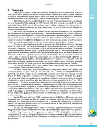 Acne Grave


8 	 TRATAMENTO
         A escolha do tratamento para acne compreende uma série de opções que irão variar de acordo
com a gravidade do quadro. Estas opções incluem o uso de substâncias de limpeza de pele, retinoides
e fármacos antibacterianos tópicos para os casos mais leves até o uso de antibióticos sistêmicos,
terapias hormonais e o uso de isotretinoína para os casos mais graves e resistentes.
         Os ECRs que avaliam o uso da isotretinoína oral para o tratamento da acne foram analisados
em uma revisão sistemática realizada em 199914, a única feita até o momento com esse fim. A revisão
sistemática buscou ECRs com a palavra-chave acne e avaliou publicações de todos os tipos de
tratamento para todos os graus de acne. Foram selecionados 250 artigos; destes, apenas 9 estudaram
o uso de isotretinoína oral.
         Peck e cols.15 realizaram um dos primeiros estudos comparando isotretinoína oral com placebo
em pacientes com acne grave. Foram avaliados 33 pacientes randomizados nos 2 grupos, sendo que
aqueles que receberam isotretinoína o fizeram em uma dose média de 0,65 mg/kg/dia por 16 semanas.
Os resultados clínicos favoráveis ao uso da isotretinoína foram estatisticamente significativos, mas o
estudo teve muitas limitações metodológicas, pois, além do número pequeno de pacientes, cerca de
metade dos do grupo placebo apresentou piora clínica, necessitando abandonar o estudo.
         Estudos comparando isotretinoína oral com outras terapias sistêmicas foram feitos por Prendiville
e cols.16 e Lester e cols.17 com dapsona e tetraciclina, respectivamente. O primeiro foi realizado com 40
pacientes com acne grave randomizados para receber isotretinoína (40 mg/dia) ou dapsona (100 mg/dia),
acompanhados por 16 semanas. Ambos os grupos apresentaram melhora clínica significativa, porém, no
grupo dapsona, a melhora foi mais tardia. Na comparação entre os grupos, o que recebeu isotretinoína
apresentou melhora mais significativa, mas a análise estatística não é descrita para todas as variáveis.
Lester e cols. avaliaram 30 pacientes randomizados para receber isotretinoína (1 mg/kg/dia) ou
tetraciclina (1.000 mg/dia). Não houve diferença significativa entre os grupos na semana 12, porém, no
seguimento pós-terapia, os pacientes que usaram isotretinoína tiveram melhora significativa quanto ao
número e ao tamanho dos cistos, assim como com relação à contagem de comedos e pústulas.
         No início da década de 1980, vários trabalhos foram desenvolvidos para avaliar a resposta
clínica da acne a doses variadas de isotretinoína.
         Em 1980, Farrel e cols.18 publicaram um ECR com 14 pacientes divididos em 3 grupos para
uso de isotretinoína nas doses de 1,0, 0,5 e 0,1 mg/kg/dia por 12 semanas, tendo mostrado diferença
significativa em todos os pacientes em comparação ao estado basal, mas sem diferença entre os
grupos. Em 1982, King e cols.19 avaliaram, por 16 semanas, 28 pacientes randomizados em 3 grupos
com as mesmas doses do estudo anterior e mostraram resultados semelhantes tanto na resposta
clínica como na taxa de redução de sebo, sem diferença entre os grupos. Jones e cols.20, em 1983, e
Stewart e cols.21, no mesmo ano, publicaram trabalhos com metodologia similar e mostraram que num
grupo de 76 e 22 pacientes, respectivamente, a taxa de excreção de sebo foi significativamente menor
no grupo que recebeu 1 mg/kg/dia de isotretinoína comparado aos outros grupos, mas a avaliação
clínica da acne não mostrou diferença entre eles. Em todos estes trabalhos, especialmente no de Jones
e cols.20, que seguiu os pacientes por 16 semanas após o término do tratamento, houve tendência a
menos relapsos nos grupos com doses maiores de isotretinoína, mas os dados não apresentaram
análise estatística.
         Van der Meeren e cols.22, em 1983, mostraram, através de ECR com 58 homens com acne
                                                                                                              Acne Grave

conglobata, que não houve diferença significativa na avaliação clínica da acne entre grupos que
recebiam 0,5 ou 1 mg/kg de isotretinoína por via oral. O resultado foi avaliado após 12 semanas e
mostrou que os efeitos adversos clínicos foram mais frequentes e mais graves nos pacientes que
receberam dose maior do medicamento.
         Em 1984, foi publicado por Strauss e cols.23 o maior ECR comparando doses de isotretinoína:
150 pacientes alocados em caráter multicêntrico. Foi o primeiro trabalho a mostrar diferença significativa
na avaliação do grau de acne entre os grupos que receberam 1 e 0,1 mg/kg/dia já a partir da quarta
semana após o término do tratamento. O estudo mostrou também que apenas 10% dos pacientes que
receberam a dose maior de isotretinoína necessitaram de retratamento contra 42% dos que receberam
a dose menor.


                                                                                                             23
 