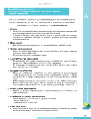 Doença de Parkinson


Guia de Orientação ao Paciente
Bromocriptina, Pramipexol, Amantadina, Triexifenidil, Selegilina,
Tolcapona e Entacapona


    este é um guia sobre o medicamento que você está recebendo gratuitamente pelo sus.

    seguindo suas orientações, você terá mais chance de se beneficiar com o tratamento.

               o medicamento é utilizado no tratamento de doença de parkinson.


1	 Doença
	 •	      Parkinson é uma doença neurológica, sem causa definida, que raramente ocorre antes dos 50
		        anos e que evolui lentamente levando à incapacidade física e mental.
  •	      A doença de Parkinson pode causar tremores durante o repouso, rigidez nos músculos,
          diminuição da mobilidade, dificuldade no equilíbrio, alterações emocionais (depressão,
          ansiedade) e demência.

2	 Medicamento
	    •	   Este medicamento melhora os sintomas de incapacidade física e a qualidade de vida.

3	 Guarda do medicamento
	 •	      Guarde o medicamento protegido do calor, ou seja, evite lugares onde exista variação de
		        temperatura (cozinha e banheiro).
  •	      Conserve o medicamento na embalagem original.

4	 administração do medicamento
	 •	      Tome as cápsulas (sem mastigar ou abrir) com ajuda de um líquido. Tome exatamente a dose
		        que o médico indicou, estabelecendo um mesmo horário todos os dias.
  •	      Em caso de esquecimento de uma dose, tome-a assim que lembrar. Não tome a dose em dobro
          para compensar a que foi esquecida.

5	 Reações desagradáveis
	 •	      Apesar dos benefícios que o medicamento pode trazer, é possível que apareçam algumas
		        reações desagradáveis, tais como náuseas, vômitos, perda de apetite, sonolência ou falta de
		        sono, tontura, dor de cabeça, queda de cabelo, boca seca, urina escura, diarreia ou prisão de
		        ventre.
  •	      Se houver algum destes ou outros sinais/sintomas, comunique-se com o médico ou farmacêutico.
  •	      Maiores informações sobre reações adversas constam no Termo de Esclarecimento e


                                                                                                            Doença de Parkinson
          Responsabilidade, documento assinado por você ou pelo responsável legal e pelo médico.

6	 Uso de outros medicamentos
	 •	      Não faça uso de outros medicamentos sem o conhecimento do médico ou orientação de um
		        profissional de saúde.

7	 Para seguir recebendo o medicamento
	     •	 Retorne à farmácia a cada mês, com os seguintes documentos:
      	 − Receita médica atual
      	 − Cartão Nacional de Saúde ou RG


8	 Em caso de dúvida
	 •	      Se você tiver qualquer dúvida que não esteja esclarecida neste guia, antes de tomar qualquer
		        atitude, procure orientação com o médico ou farmacêutico do SUS.


                                                                                                          231
 