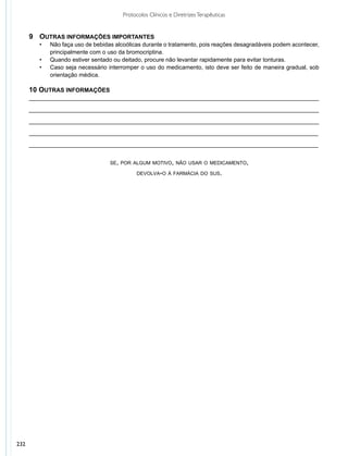 Protocolos Clínicos e Diretrizes Terapêuticas


      9	 Outras informações importantes
      	 •	   Não faça uso de bebidas alcoólicas durante o tratamento, pois reações desagradáveis podem acontecer,
      		     principalmente com o uso da bromocriptina.
        •	   Quando estiver sentado ou deitado, procure não levantar rapidamente para evitar tonturas.
        •	   Caso seja necessário interromper o uso do medicamento, isto deve ser feito de maneira gradual, sob
             orientação médica.

      10 Outras informações
      _________________________________________________________________________________________

      _________________________________________________________________________________________

      _________________________________________________________________________________________

      _________________________________________________________________________________________	

      _________________________________________________________________________________________	
         	
                                   se, por algum motivo, não usar o medicamento,

                                              devolva-o à farmácia do sus.




232
 