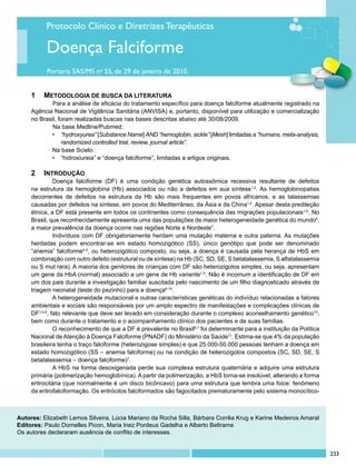 Protocolo Clínico e Diretrizes Terapêuticas

          Doença Falciforme
           Portaria SAS/MS no 55, de 29 de janeiro de 2010.


     1 	 metodologia de busca da literatura
            	 ara a análise de eficácia do tratamento específico para doença falciforme atualmente registrado na
             P
     Agência Nacional de Vigilância Sanitária (ANVISA) e, portanto, disponível para utilização e comercialização
     no Brasil, foram realizadas buscas nas bases descritas abaixo até 30/08/2009.
            	 a base Medline/Pubmed:
             N
            •	 “hydroxyurea” [Substance Name] AND “hemoglobin, sickle” [Mesh] limitadas a “humans, meta-analysis,
                 randomized controlled trial, review, journal article”.
            Na base Scielo:
            •	 “hidroxiureia” e “doença falciforme”, limitadas a artigos originais.

     2 	 Introdução
               Doença falciforme (DF) é uma condição genética autossômica recessiva resultante de defeitos
     na estrutura da hemoglobina (Hb) associados ou não a defeitos em sua síntese1,2. As hemoglobinopatias
     decorrentes de defeitos na estrutura da Hb são mais frequentes em povos africanos, e as talassemias
     causadas por defeitos na síntese, em povos do Mediterrâneo, da Ásia e da China1,2. Apesar desta predileção
     étnica, a DF está presente em todos os continentes como consequência das migrações populacionais1-5. No
     Brasil, que reconhecidamente apresenta uma das populações de maior heterogeneidade genética do mundo6,
     a maior prevalência da doença ocorre nas regiões Norte e Nordeste7.
               Indivíduos com DF obrigatoriamente herdam uma mutação materna e outra paterna. As mutações
     herdadas podem encontrar-se em estado homozigótico (SS), único genótipo que pode ser denominado
     “anemia” falciforme4,5, ou heterozigótico composto, ou seja, a doença é causada pela herança de HbS em
     combinação com outro defeito (estrutural ou de síntese) na Hb (SC, SD, SE, S betatalassemia, S alfatalassemia
     ou S mut rara). A maioria dos genitores de crianças com DF são heterozigotos simples, ou seja, apresentam
     um gene da HbA (normal) associado a um gene de Hb variante1-5. Não é incomum a identificação de DF em
     um dos pais durante a investigação familiar suscitada pelo nascimento de um filho diagnosticado através de
     triagem neonatal (teste do pezinho) para a doença8-10.
               A heterogeneidade mutacional e outras características genéticas do indivíduo relacionadas a fatores
     ambientais e sociais são responsáveis por um amplo espectro de manifestações e complicações clínicas de
     DF1,4,8, fato relevante que deve ser levado em consideração durante o complexo aconselhamento genético10,
     bem como durante o tratamento e o acompanhamento clínico dos pacientes e de suas famílias.
               O reconhecimento de que a DF é prevalente no Brasil6,7 foi determinante para a instituição da Política
     Nacional de Atenção à Doença Falciforme (PNADF) do Ministério da Saúde11. Estima-se que 4% da população
     brasileira tenha o traço falciforme (heterozigose simples) e que 25.000-50.000 pessoas tenham a doença em
     estado homozigótico (SS – anemia falciforme) ou na condição de heterozigotos compostos (SC, SD, SE, S
     betatalassemia – doença falciforme)7.
               A HbS na forma desoxigenada perde sua complexa estrutura quaternária e adquire uma estrutura
     primária (polimerização hemoglobínica). A partir da polimerização, a HbS torna-se insolúvel, alterando a forma
     eritrocitária (que normalmente é um disco bicôncavo) para uma estrutura que lembra uma foice: fenômeno
     da eritrofalciformação. Os eritrócitos falciformados são fagocitados prematuramente pelo sistema monocítico-



Autores: Elizabeth Lemos Silveira, Lúcia Mariano da Rocha Silla, Bárbara Corrêa Krug e Karine Medeiros Amaral
Editores: Paulo Dornelles Picon, Maria Inez Pordeus Gadelha e Alberto Beltrame
Os autores declararam ausência de conflito de interesses.


                                                                                                                        233
 