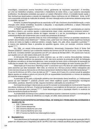 Protocolos Clínicos e Diretrizes Terapêuticas


      macrofágico, ocasionando anemia hemolítica crônica, geralmente de importante magnitude12. A hemólise,
      por uma via metabólica complexa, compromete o metabolismo do óxido nítrico, o que ocasiona vasculopatia
      proliferativa. Há alterações endoteliais que geram um estado inflamatório crônico. O endotélio lesado expõe o
      fator tecidual que desencadeia a cascata da coagulação e libera multímeros de von Willebrand. Ainda, na DF
      com a expressão anômala de moléculas de adesão, há maior interação entre os elementos celulares sanguíneos
      e o endotélio vascular13-15.
               Portanto, os pilares fisiopatogênicos da vasoclusão na DF são o fenômeno da eritrofalciformação, a maior
      interação entre células endoteliais, leucócitos e plaquetas, a vasculopatia proliferativa, o estado inflamatório
      crônico e a hipercoagulabilidade12-15.
               A PNADF tem por objetivo diminuir a alta taxa de morbimortalidade de DF11, caracterizada por anemia
      hemolítica crônica e por eventos agudos e potencialmente letais: crises vasoclusivas e síndrome torácica12.
      Por isso, o diagnóstico precoce através da triagem neonatal e o uso de imunobiológicos especiais e de
      antibioticoprofilaxia são fundamentais para a saúde dos portadores da doença16.
               A identificação dos pacientes antes do início sintomatológico visa a diminuir os episódios vasoclusivos,
      também denominados crises falcêmicas4,16. Nestas crises, pode haver dor intensa, lesões isquêmicas teciduais
      e danos em todos os órgãos e sistemas (cérebro, coração, fígado, rins, pele, olhos, esqueleto e pulmões)17-20.
      A maioria dos desfechos fatais é precedida de episódios agudos, como, por exemplo, síndrome torácica
      aguda3,12,21-32.
               Em 1994, um estudo norte-americano multicêntrico, denominado Cooperative Study of Sickle Cell
      Disease (CSSCD)23, observou que a sobrevida mediana dos homens com DF era de 42 anos, e a das mulheres,
      de 48 anos. Constatou também que pacientes com DF com valores de Hb fetal (HbF) > 8% sobreviviam mais do
      que aqueles com um valor abaixo deste ponto de corte19.
               A hidroxiureia (HU) apresenta um efeito citotóxico que, ao inibir a enzima ribonucleotídeo redutase,
      produz vários efeitos benéficos nos pacientes com DF, tais como aumento da produção de HbF, da hidratação
      de glóbulos vermelhos e da taxa hemoglobínica, maior produção de óxido nítrico e diminuição da expressão de
      moléculas de adesão. Até o momento, ela é considerada a terapia farmacológica de maior sucesso para DF24-32.
               Observação por 9 anos levou Steinberg e cols22 a concluírem que a HU deve ser usada indefinidamente
      pelos pacientes que dela necessitam. Além disto, as chances de o fármaco produzir efeitos indesejáveis são
      muito menores do que as chances de os indivíduos apresentarem desfechos fatais em decorrência da doença21-33.
      O uso da HU diminuiu em 40% o risco de óbito por DF17,18, baixou de 4,5 para 2,5 o número anual de episódios
      álgicos agudos em adultos e reduziu em cerca de 50% as necessidades transfusionais e o número de episódios
      de síndrome torácica aguda22,24.
               A prescrição de HU para a população pediátrica tem demonstrado claros benefícios, e o medicamento
      parece ser bem tolerado27-32, podendo prevenir tanto infarto esplênico quanto manifestações neurológicas
      (convulsões, paralisias, distúrbios da fala, cegueira transitória e alterações da consciência)16,27-32.
               A principal desvantagem relacionada ao uso de HU consiste na necessidade de monitoramento frequente
      dos efeitos citotóxicos do fármaco. O potencial teratogênico e carcinogênico do fármaco tem um peso maior no
      momento da prescrição para crianças16,20,33-34. Outra desvantagem para a população infantil é a ausência da
      forma farmacêutica líquida do fármaco29.
               A complexidade da doença e dos cuidados necessários durante o tratamento suscitou a normatização da
      dispensação da HU em centros de referência e a criação, em 2002, deste protocolo clínico35.

      3		Classificação estatística internacional de doenças e problemas relacionados à
      		 saúde (CID-10)
           •	 D56.1 Talassemia beta
           •	 D56.8 Outras talassemias
           •	 D57.0 Anemia falciforme com crise
           •	 D57.1 Anemia falciforme sem crise
           •	 D57.2 Transtornos falciformes heterozigóticos duplos

      4 	Diagnóstico
            Tanto eletroforese por focalização isoelétrica (IEF) quanto cromatografia líquida de alta resolução (HPLC)
      podem ser utilizadas para o diagnóstico de DF. Se HPLC tiver sido o método escolhido pelo programa de triagem

234
 