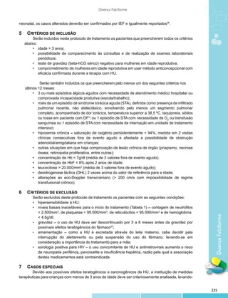Doença Falciforme


neonatal, os casos alterados deverão ser confirmados por IEF e igualmente reportados36.

5 	Critérios de inclusão
		     Serão incluídos neste protocolo de tratamento os pacientes que preencherem todos os critérios
  abaixo:
      •	 idade > 3 anos;
      •	 possibilidade de comparecimento às consultas e de realização de exames laboratoriais
          periódicos;
      •	 teste de gravidez (beta-hCG sérico) negativo para mulheres em idade reprodutiva;
      •	 comprometimento de mulheres em idade reprodutiva em usar método anticoncepcional com
          eficácia confirmada durante a terapia com HU.

        	   Serão também incluídos os que preencherem pelo menos um dos seguintes critérios nos 	
   últimos 12 meses:
        •	 3 ou mais episódios álgicos agudos com necessidade de atendimento médico hospitalar ou
           comprovada incapacidade produtiva (escola/trabalho);
        •	 mais de um episódio de síndrome torácica aguda (STA), definida como presença de infiltrado
           pulmonar recente, não atelectásico, envolvendo pelo menos um segmento pulmonar
           completo, acompanhado de dor torácica, temperatura superior a 38,5 ºC, taquipneia, sibilos
           ou tosse em paciente com DF3; ou 1 episódio de STA com necessidade de O2 ou transfusão
           sanguínea ou 1 episódio de STA com necessidade de internação em unidade de tratamento
           intensivo;
        •	 hipoxemia crônica – saturação de oxigênio persistentemente < 94%, medida em 2 visitas
           clínicas consecutivas fora de evento agudo e afastada a possibilidade de obstrução
           adenoidal/amigdaliana em crianças;
        •	 outras situações em que haja comprovação de lesão crônica de órgão (priapismo, necrose
           óssea, retinopatia proliferativa, entre outras);
        •	 concentração de Hb < 7g/dl (média de 3 valores fora de evento agudo);
        •	 concentração de HbF < 8% após 2 anos de idade;
        •	 leucocitose > 20.000/mm3 (média de 3 valores fora de evento agudo);
        •	 desidrogenase láctica (DHL) 2 vezes acima do valor de referência para a idade;
        •	 alterações ao eco-Doppler transcraniano (> 200 cm/s com impossibilidade de regime
           transfusional crônico).

6 	Critérios de exclusão
       Serão excluídos deste protocolo de tratamento os pacientes com as seguintes condições:
       •	 hipersensibilidade à HU;
       •	 níveis basais inaceitáveis para o início do tratamento (Tabela 1) – contagem de neutrófilos
          < 2.500mm3, de plaquetas < 95.000/mm3, de reticulócitos < 95.000/mm3 e de hemoglobina
       	 < 4,5g/dl;                                                                                        Doença Falciforme
       •	 gravidez – o uso de HU deve ser descontinuado por 3 a 6 meses antes da gravidez por
          possíveis efeitos teratogênicos do fármaco37;
       •	 amamentação – como a HU é excretada através do leite materno, cabe decidir pela
          interrupção do aleitamento ou pela suspensão do uso do fármaco, levando-se em
          consideração a importância do tratamento para a mãe;
       •	 sorologia positiva para HIV – o uso concomitante de HU e antirretrovirais aumenta o risco
          de neuropatia periférica, pancreatite e insuficiência hepática, razão pela qual a associação
          destes medicamentos está contraindicada.

7	Casos especiais
        Devido aos possíveis efeitos teratogênicos e carcinogênicos da HU, a instituição de medidas
terapêuticas para crianças com menos de 3 anos de idade deve ser criteriosamente analisada, levando-


                                                                                                         235
 