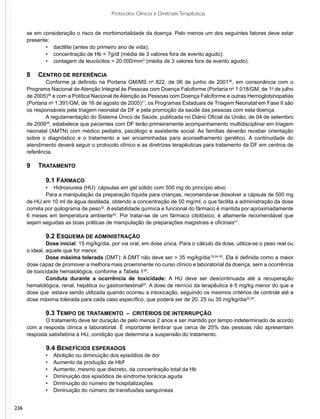 Protocolos Clínicos e Diretrizes Terapêuticas


      se em consideração o risco de morbimortalidade da doença. Pelo menos um dos seguintes fatores deve estar
      presente:
             •	 dactilite (antes do primeiro ano de vida);
             •	 concentração de Hb < 7g/dl (média de 3 valores fora de evento agudo);
             •	 contagem de leucócitos > 20.000/mm3 (média de 3 valores fora de evento agudo).

      8	Centro de Referência
              Conforme já definido na Portaria GM/MS no 822, de 06 de junho de 200136, em consonância com o
      Programa Nacional de Atenção Integral às Pessoas com Doença Falciforme (Portaria no 1.018/GM, de 1o de julho
      de 2005)38 e com a Política Nacional de Atenção às Pessoas com Doença Falciforme e outras Hemoglobinopatias
      (Portaria no 1.391/GM, de 16 de agosto de 2005)11, os Programas Estaduais de Triagem Neonatal em Fase II são
      os responsáveis pela triagem neonatal da DF e pela promoção da saúde das pessoas com esta doença.
              A regulamentação do Sistema Único de Saúde, publicada no Diário Oficial da União, de 04 de setembro
      de 200939, estabelece que pacientes com DF terão primeiramente acompanhamento multidisciplinar em triagem
      neonatal (AMTN) com médico pediatra, psicólogo e assistente social. As famílias deverão receber orientação
      sobre o diagnóstico e o tratamento e ser encaminhadas para aconselhamento genético. A continuidade do
      atendimento deverá seguir o protocolo clínico e as diretrizes terapêuticas para tratamento da DF em centros de
      referência.

      9	Tratamento

              9.1 Fármaco
              • Hidroxiureia (HU): cápsulas em gel sólido com 500 mg do princípio ativo
              Para a manipulação da preparação líquida para crianças, recomenda-se dissolver a cápsula de 500 mg
      de HU em 10 ml de água destilada, obtendo a concentração de 50 mg/ml, o que facilita a administração da dose
      correta por quilograma de peso32. A estabilidade química e funcional do fármaco é mantida por aproximadamente
      6 meses em temperatura ambiente40. Por tratar-se de um fármaco citotóxico, é altamente recomendável que
      sejam seguidas as boas práticas de manipulação de preparações magistrais e oficinais41.

              9.2 Esquema de administração
               Dose inicial: 15 mg/kg/dia, por via oral, em dose única. Para o cálculo da dose, utiliza-se o peso real ou
      o ideal, aquele que for menor.
               Dose máxima tolerada (DMT): A DMT não deve ser > 35 mg/kg/dia19,24-30. Ela é definida como a maior
      dose capaz de promover a melhora mais proeminente no curso clínico e laboratorial da doença, sem a ocorrência
      de toxicidade hematológica, conforme a Tabela 124.
               Conduta durante a ocorrência de toxicidade: A HU deve ser descontinuada até a recuperação
      hematológica, renal, hepática ou gastrointestinal24. A dose de reinício da terapêutica é 5 mg/kg menor do que a
      dose que estava sendo utilizada quando ocorreu a intoxicação, seguindo os mesmos critérios de controle até a
      dose máxima tolerada para cada caso específico, que poderá ser de 20, 25 ou 35 mg/kg/dia22,24.

              9.3 Tempo de tratamento – critérios de interrupção
             O tratamento deve ter duração de pelo menos 2 anos e ser mantido por tempo indeterminado de acordo
      com a resposta clínica e laboratorial. É importante lembrar que cerca de 25% das pessoas não apresentam
      resposta satisfatória à HU, condição que determina a suspensão do tratamento.

            	 9.4 Benefícios esperados
              •	   Abolição ou diminuição dos episódios de dor
              •	   Aumento da produção de HbF
              •	   Aumento, mesmo que discreto, da concentração total da Hb
              •	   Diminuição dos episódios de síndrome torácica aguda
              •	   Diminuição do número de hospitalizações
              •	   Diminuição do número de transfusões sanguíneas


236
 