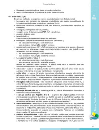 Doença Falciforme


      •	 Regressão ou estabilização de danos em órgãos ou tecidos
      •	 Melhora do bem-estar e da qualidade de vida e maior sobrevida

10 	 MONITORIZAÇÃO
			   Devem ser realizados os seguintes exames basais (antes do início do tratamento):
      •	 hemograma com contagem de plaquetas e reticulócitos para avaliar a possibilidade de
         inclusão do paciente neste protocolo e a toxicidade da HU;
      •	 eletroforese de Hb com dosagem de HbF para avaliar os possíveis efeitos benéficos do
         tratamento;
      •	 sorologias para hepatites B e C e para HIV;
      •	 dosagem sérica de transaminases (AST, ALT) e creatinina;
      •	 dosagem de ácido úrico;
      •	 beta-hCG sérico.
         Para monitorização laboratorial, devem ser realizados:
      •	 hemograma completo e contagem de reticulócitos (ver Tabela 1)
         −	 até a dose de manutenção: a cada 2 semanas
         −	 após a dose de manutenção: a cada 4 semanas
      •	 creatinina e transaminases (AST e ALT) (consideram-se toxicidade renal quando a dosagem
         de creatinina é > 50% do valor basal e toxicidade hepática quando o valor de ALT é duas
         vezes maior do que o limite superior)
         −	 até a dose de manutenção: a cada 4 semanas
         −	 após a dose de manutenção: a cada 12 semanas
      •	 hemoglobina fetal (ver Tabela 1)
         −	 até a dose de manutenção: a cada 8 semanas
         −	 após a dose de manutenção: a cada 24 semanas
         Devido aos possíveis efeitos adversos, a relação entre risco e benefício deve ser
  	      cuidadosamente avaliada nos seguintes casos:
      •	 uricosúria − o uso de HU pode aumentar os níveis séricos de ácido úrico. Níveis basais
         acima do limite normal devem ser monitorizados mensalmente;
      •	 ácido fólico − o uso de HU produz macrocitose, dificultando a suspeita laboratorial de
         deficiência de ácido fólico. Desta forma, é recomendado o emprego profilático concomitante
         de 5 mg/dia de ácido fólico, 3 vezes por semana. Cabe ressaltar que a deficiência de ácido
         fólico aumenta o risco de defeitos congênitos, especialmente fechamento do tubo neural;
      •	 interações medicamentosas − não há estudos adequados sobre interação entre HU e
         outros fármacos. Portanto, seu uso concomitante com outros medicamentos, principalmente
         com os que também podem produzir depressão da medula óssea, deve ser cuidadosamente
         monitorizado;
      •	 sorologia positiva para HIV − a associação de HU com os antirretrovirais didanosina e
         estavudina está contraindicada;
      •	 sorologia positiva para hepatites B e C − as provas de função hepática devem ser                Doença Falciforme
         monitorizadas mensalmente durante o uso da HU. No caso de insuficiência hepática, não
         há recomendação de ajuste da dose. O uso de HU pode diminuir os efeitos colaterais
         provocados por fármacos antivirais usados no tratamento das hepatites42;
      •	 insuficiência renal − embora poucos estudos tenham avaliado o uso de HU em pacientes
         com insuficiência renal, recomenda-se o ajuste da dose conforme o valor de depuração da
         creatinina: de 10-50 ml/min, administrar 50% da dose; < 10 ml/min, administrar 20% da dose.
         É recomendável a avaliação em conjunto com o nefrologista. Pacientes em hemodiálise
         devem receber HU após o procedimento;
      •	 medidas antropométricas − peso, altura e perímetro cefálico das crianças devem ser
         monitorizados a cada 2 semanas durante os 2 primeiros meses de tratamento ou enquanto a
         dose estiver sendo ajustada. Quando a criança estiver fazendo uso da dose de manutenção,
         a monitorização deve ser feita a cada mês. De acordo com Tompson e cols.21, crianças com


                                                                                                       237
 