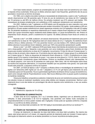 Protocolos Clínicos e Diretrizes Terapêuticas


              Com base nestes estudos, surgiram as considerações do uso de dose maior de isotretinoína com vistas
     à resposta clínica sustentada. Ainda que os efeitos adversos sejam mais frequentes, geralmente são de pouca
     gravidade e reversíveis ao término da terapia.
              	 m 1993, com o objetivo de avaliar recidivas e necessidade de retratamentos, Layton e cols.24 publicaram
              E
     estudo observacional com 88 pacientes após 10 anos de uso de isotretinoína nas doses de 0,5-1 mg/kg/dia
     por 16 semanas ou até 85% de melhora clínica. Os achados revelaram que 61% estavam sem lesões, 16%
     necessitaram de terapia complementar com antibióticos e 23% realizaram retratamento com isotretinoína.
              Em 2001, Gollnick e cols.25 realizaram um ECR aberto com 85 pacientes do sexo masculino com acne
     grave (grau IV). Foram randomizados 50 pacientes para receber minociclina (100 mg/dia + ácido azelaico a 20% em
     gel tópico) e 35 para receber isotretinoína em doses regressivas iniciando com 0,8 mg/kg/dia e indo até 0,5 mg/kg/
     dia. Os pacientes receberam os respectivos tratamentos por 6 meses e depois foram seguidos por mais 3 meses,
     sendo que o grupo minociclina seguiu recebendo ácido azelaico tópico, e o grupo da isotretinoína, não. Ambos os
     tratamentos foram eficazes, porém a isotretinoína foi superior. Os efeitos adversos foram leves em ambos os
     grupos.
              Kaymak e cols.26, em 2006, avaliaram, em estudo observacional, 100 pacientes em tratamento para acne
     com isotretinoína na dose de 100 mg/kg/dose total com doses diárias de 0,5 a 1 mg/kg/dia. Os desfechos foram
     melhora clínica e efeitos adversos: 91% dos pacientes tiveram cura das lesões e 9% melhora parcial. Apenas
     efeitos adversos mucocutâneos foram relatados, sendo que 100% dos pacientes apresentaram queilite.
              Akman e cols.27, em 2007, realizaram ECR para testar doses intermitentes de isotretinoína e compará-las
     com a dose-padrão contínua. Sessenta e seis pacientes com acne moderada a grave foram divididos em três
     grupos para receber isotretinoína na dose de 0,5 mg/kg/dia: nos primeiros 10 dias do mês por 6 meses (grupo 1),
     todos os dias do primeiro mês e depois nos 10 primeiros dias de cada mês por 5 meses (grupo 2) ou diariamente
     por 6 meses (grupo 3). Todos os esquemas de tratamento foram eficazes (p < 0,001). A isotretinoína em dose-
     padrão (grupo 3) foi superior à intermitente do grupo 1 nos casos de acne grave (p = 0,013). Este foi o primeiro
     estudo randomizado considerando doses intermitentes. Embora os resultados tenham sido interessantes, foi
     um estudo pequeno, com cerca de 20 pacientes em cada grupo. Além disso, não há informações sobre taxas
     de recidiva dos esquemas alternativos, e é importante ressaltar que nos pacientes mais graves, nos quais está
     focado este protocolo, o esquema contínuo foi superior.
              	 m 2007, um ECR de Oprica e cols.28 comparou a eficácia clínica e microbiológica de isotretinoína (1 mg/
              E
     kg/dia) com tetraciclina (500 mg/dia por via oral + adapaleno a 0,1% em gel tópico) para tratamento de acne
     moderada a grave em 52 pacientes. Houve superioridade significativa da eficácia clínica no grupo da isotretinoína,
     assim como redução total de Propionibacterium acnes. Não houve diferença entre os grupos quanto à presença
     de bactérias resistentes.
              	 á poucos trabalhos comparativos avaliando o tratamento de acne com isotretinoína porque as tentativas
              H
     nos estudos iniciais já mostraram resultados nunca antes obtidos com terapias convencionais. Nenhum outro
     tratamento leva à cura das lesões em porcentagem tão alta de resposta como isotretinoína, e seu uso acabou
     consagrado.

             8.1 Fármaco
             •   Isotretinoína: cápsulas de 10 e 20 mg

               8.2 Esquema de administração
              	A dose varia de 0,5-2 mg/kg/dia, em 1 ou 2 tomadas diárias, ingerido(s) com os alimentos junto às
     refeições. A dose preconizada é de 0,5-1,0 mg/kg/dia, mas pacientes com lesões muito avançadas ou
     preponderantemente no tronco podem receber até 2 mg/kg/dia. A dose pode ser ajustada conforme a resposta
     clínica e a ocorrência de efeitos adversos.									
     	         Atingir uma dose total cumulativa de 120-150 mg/kg é recomendado para diminuir as recidivas29,30.


             8.3 Tempo de tratamento – critérios de interrupção
             O tempo de tratamento irá depender da dose total diária e da dose total cumulativa. Na maioria dos
     casos, este tempo será de 4 a 6 meses. Um segundo período de tratamento pode ser iniciado 2 meses após a
     interrupção do tratamento anterior se as lesões persistirem ou houver recorrência de lesões graves.

24
 