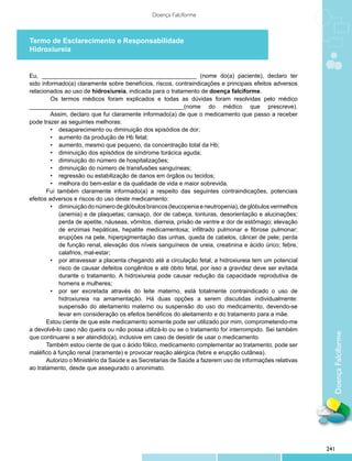 Doença Falciforme



Termo de Esclarecimento e Responsabilidade
Hidroxiureia


Eu, _______________________________________________ (nome do(a) paciente), declaro ter
sido informado(a) claramente sobre benefícios, riscos, contraindicações e principais efeitos adversos
relacionados ao uso de hidroxiureia, indicada para o tratamento de doença falciforme.
         Os termos médicos foram explicados e todas as dúvidas foram resolvidas pelo médico
_______________________________________________(nome do médico que prescreve).
         Assim, declaro que fui claramente informado(a) de que o medicamento que passo a receber
pode trazer as seguintes melhoras:
         •	 desaparecimento ou diminuição dos episódios de dor;
         •	 aumento da produção de Hb fetal;
         •	 aumento, mesmo que pequeno, da concentração total da Hb;
         •	 diminuição dos episódios de síndrome torácica aguda;
         •	 diminuição do número de hospitalizações;
         •	 diminuição do número de transfusões sanguíneas;
         •	 regressão ou estabilização de danos em órgãos ou tecidos;
         •	 melhora do bem-estar e da qualidade de vida e maior sobrevida.
       Fui também claramente informado(a) a respeito das seguintes contraindicações, potenciais
efeitos adversos e riscos do uso deste medicamento:
         •	 diminuição do número de glóbulos brancos (leucopenia e neutropenia), de glóbulos vermelhos
            (anemia) e de plaquetas; cansaço, dor de cabeça, tonturas, desorientação e alucinações;
            perda de apetite, náuseas, vômitos, diarreia, prisão de ventre e dor de estômago; elevação
            de enzimas hepáticas, hepatite medicamentosa; infiltrado pulmonar e fibrose pulmonar;
            erupções na pele, hiperpigmentação das unhas, queda de cabelos, câncer de pele; perda
            de função renal, elevação dos níveis sanguíneos de ureia, creatinina e ácido úrico; febre,
            calafrios, mal-estar;
         •	 por atravessar a placenta chegando até a circulação fetal, a hidroxiureia tem um potencial
            risco de causar defeitos congênitos e até óbito fetal, por isso a gravidez deve ser evitada
            durante o tratamento. A hidroxiureia pode causar redução da capacidade reprodutiva de
            homens e mulheres;
         •	 por ser excretada através do leite materno, está totalmente contraindicado o uso de
            hidroxiureia na amamentação. Há duas opções a serem discutidas individualmente:
            suspensão do aleitamento materno ou suspensão do uso do medicamento, devendo-se
            levar em consideração os efeitos benéficos do aleitamento e do tratamento para a mãe.
       Estou ciente de que este medicamento somente pode ser utilizado por mim, comprometendo-me
a devolvê-lo caso não queira ou não possa utilizá-lo ou se o tratamento for interrompido. Sei também
que continuarei a ser atendido(a), inclusive em caso de desistir de usar o medicamento.                     Doença Falciforme
       Também estou ciente de que o ácido fólico, medicamento complementar ao tratamento, pode ser
maléfico à função renal (raramente) e provocar reação alérgica (febre e erupção cutânea).
       Autorizo o Ministério da Saúde e as Secretarias de Saúde a fazerem uso de informações relativas
ao trata­ ento, desde que assegurado o anonimato.
        m




                                                                                                          241
 