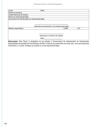 Protocolos Clínicos e Diretrizes Terapêuticas


      Local:                                    Data:
      Nome do paciente:
      Cartão Nacional de Saúde:
      Nome do responsável legal:
      Documento de identificação do responsável legal:

                                        _____________________________________
                                        Assinatura do paciente ou do responsável legal
      Médico responsável:                                                      CRM:             UF:

                                               ___________________________
                                                Assinatura e carimbo do médico
                                                 Data:____________________
      Observação: Este Termo é obrigatório ao se solicitar o fornecimento de medicamento do Componente
      Especializado de Assistência Farmacêutica (CEAF) e deverá ser preenchido em duas vias: uma será arquivada
      na farmácia, e a outra, entregue ao usuário ou a seu responsável legal.




242
 