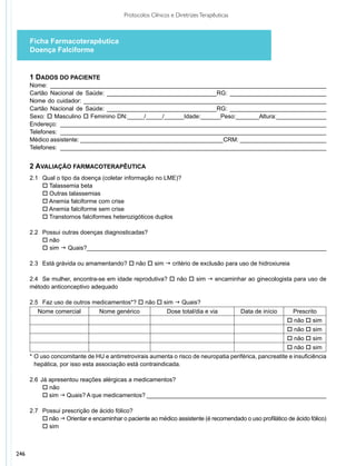 Protocolos Clínicos e Diretrizes Terapêuticas



      Ficha Farmacoterapêutica
      Doença Falciforme


      1 Dados do Paciente
      Nome: ___________________________________________________________________________________
      Cartão Nacional de Saúde: _________________________________RG: _____________________________
      Nome do cuidador: _________________________________________________________________________
      Cartão Nacional de Saúde: _________________________________RG: _____________________________
      Sexo: o Masculino o Feminino DN:_____/_____/______Idade:______Peso:_______Altura:_______________
      Endereço: ________________________________________________________________________________
      Telefones: ________________________________________________________________________________
      Médico assistente: ___________________________________________CRM: __________________________
      Telefones: ________________________________________________________________________________


      2 Avaliação Farmacoterapêutica
      2.1 		Qual o tipo da doença (coletar informação no LME)?
          	 Talassemia beta
            o
           	 Outras talassemias	
            o
           	 Anemia falciforme com crise
            o
           	 Anemia falciforme sem crise
            o
           	 Transtornos falciformes heterozigóticos duplos
            o

      2.2	 	 ossui outras doenças diagnosticadas?
           P
      	 	 não
           o
      	 	 sim g Quais?________________________________________________________________________
           o

      2.3 		Está grávida ou amamentando? o não o sim g critério de exclusão para uso de hidroxiureia

      2.4 		Se mulher, encontra-se em idade reprodutiva? o não o sim g encaminhar ao ginecologista para uso de
      método anticonceptivo adequado

      2.5	 	 az uso de outros medicamentos*? o não o sim g Quais?
           F
         Nome comercial         Nome genérico               Dose total/dia e via          Data de início    Prescrito
                                                                                                           o não o sim
                                                                                                           o não o sim
                                                                                                           o não o sim
                                                                                                         o não o sim
      *	O uso concomitante de HU e antirretrovirais aumenta o risco de neuropatia periférica, pancreatite e insuficiência
        hepática, por isso esta associação está contraindicada.

      2.6		 á apresentou reações alérgicas a medicamentos?
          J
      	 	 não
           o
      	 	 sim g Quais? A que medicamentos? ______________________________________________________
           o

      2.7 		Possui prescrição de ácido fólico?
      	 	 não g Orientar e encaminhar o paciente ao médico assistente (é recomendado o uso profilático de ácido fólico)
            o
      	 	 sim
            o



246
 
