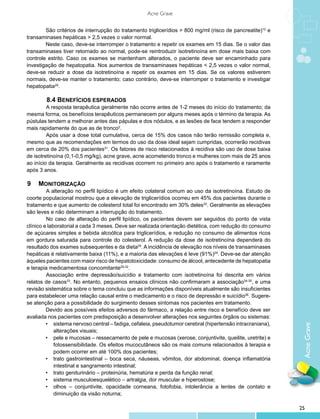 Acne Grave


        São critérios de interrupção do tratamento triglicerídios > 800 mg/ml (risco de pancreatite)12 e
transaminases hepáticas > 2,5 vezes o valor normal.
        Neste caso, deve-se interromper o tratamento e repetir os exames em 15 dias. Se o valor das
transaminases tiver retornado ao normal, pode-se reintroduzir isotretinoína em dose mais baixa com
controle estrito. Caso os exames se mantenham alterados, o paciente deve ser encaminhado para
investigação de hepatopatia. Nos aumentos de transaminases hepáticas < 2,5 vezes o valor normal,
deve-se reduzir a dose da isotretinoína e repetir os exames em 15 dias. Se os valores estiverem
normais, deve-se manter o tratamento; caso contrário, deve-se interromper o tratamento e investigar
hepatopatia29.

         8.4 Benefícios esperados
         A resposta terapêutica geralmente não ocorre antes de 1-2 meses do início do tratamento; da
mesma forma, os benefícios terapêuticos permanecem por alguns meses após o término da terapia. As
pústulas tendem a melhorar antes das pápulas e dos nódulos, e as lesões de face tendem a responder
mais rapidamente do que as de tronco2.
         Após usar a dose total cumulativa, cerca de 15% dos casos não terão remissão completa e,
mesmo que as recomendações em termos do uso da dose ideal sejam cumpridas, ocorrerão recidivas
em cerca de 20% dos pacientes31. Os fatores de risco relacionados à recidiva são uso de dose baixa
de isotretinoína (0,1-0,5 mg/kg), acne grave, acne acometendo tronco e mulheres com mais de 25 anos
ao início da terapia. Geralmente as recidivas ocorrem no primeiro ano após o tratamento e raramente
após 3 anos.

9 	 Monitorização	
         A alteração no perfil lipídico é um efeito colateral comum ao uso da isotretinoína. Estudo de
coorte populacional mostrou que a elevação de triglicerídios ocorreu em 45% dos pacientes durante o
tratamento e que aumento de colesterol total foi encontrado em 30% deles32. Geralmente as elevações
são leves e não determinam a interrupção do tratamento.
         No caso de alteração do perfil lipídico, os pacientes devem ser seguidos do ponto de vista
clínico e laboratorial a cada 3 meses. Deve ser realizada orientação dietética, com redução do consumo
de açúcares simples e bebida alcoólica para triglicerídios, e redução no consumo de alimentos ricos
em gordura saturada para controle do colesterol. A redução da dose de isotretinoína dependerá do
resultado dos exames subsequentes e da dieta29. A incidência de elevação nos níveis de transaminases
hepáticas é relativamente baixa (11%), e a maioria das elevações é leve (91%)29. Deve-se dar atenção
àqueles pacientes com maior risco de hepatotoxicidade: consumo de álcool, antecedente de hepatopatia
e terapia medicamentosa concomitante29,32.
         Associação entre depressão/suicídio e tratamento com isotretinoína foi descrita em vários
relatos de casos33. No entanto, pequenos ensaios clínicos não confirmaram a associação34,35, e uma
revisão sistemática sobre o tema concluiu que as informações disponíveis atualmente são insuficientes
para estabelecer uma relação causal entre o medicamento e o risco de depressão e suicídio36. Sugere-
se atenção para a possibilidade do surgimento desses sintomas nos pacientes em tratamento.
         Devido aos possíveis efeitos adversos do fármaco, a relação entre risco e benefício deve ser
avaliada nos pacientes com predisposição a desenvolver alterações nos seguintes órgãos ou sistemas:
         •	 sistema nervoso central – fadiga, cefaleia, pseudotumor cerebral (hipertensão intracraniana),
                                                                                                             Acne Grave


             alterações visuais;
         •	 pele e mucosas – ressecamento de pele e mucosas (xerose, conjuntivite, queilite, uretrite) e
             fotossensibilidade. Os efeitos mucocutâneos são os mais comuns relacionados à terapia e
             podem ocorrer em até 100% dos pacientes;
         •	 trato gastrointestinal – boca seca, náuseas, vômitos, dor abdominal, doença inflamatória
             intestinal e sangramento intestinal;
         •	 trato geniturinário – proteinúria, hematúria e perda da função renal;
         •	 sistema musculoesquelético – artralgia, dor muscular e hiperostose;
         •	 olhos – conjuntivite, opacidade corneana, fotofobia, intolerância a lentes de contato e
             diminuição da visão noturna;

                                                                                                            25
 
