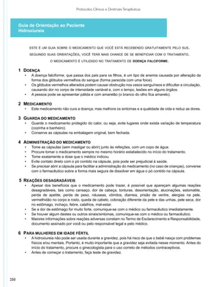 Protocolos Clínicos e Diretrizes Terapêuticas



      Guia de Orientação ao Paciente
      Hidroxiureia


              este é um guia sobre o medicamento que você está recebendo gratuitamente pelo sus.

              seguindo suas orientações, você terá mais chance de se beneficiar com o tratamento.

                          o medicamento é utilizado no tratamento de doença falciforme.


      1 	Doença
         •	    A doença falciforme, que passa dos pais para os filhos, é um tipo de anemia causada por alteração da
               forma dos glóbulos vermelhos do sangue (forma parecida com uma foice).
         •	    Os glóbulos vermelhos alterados podem causar obstrução nos vasos sanguíneos e dificultar a circulação,
               causando dor no corpo de intensidade variável e, com o tempo, lesões em alguns órgãos.
         •	    A pessoa pode se apresentar pálida e com amarelão (o branco do olho fica amarelo).

      2 	Medicamento
         •	    Este medicamento não cura a doença, mas melhora os sintomas e a qualidade de vida e reduz as dores.

      3 	Guarda do medicamento
         •	    Guarde o medicamento protegido do calor, ou seja, evite lugares onde exista variação de temperatura
               (cozinha e banheiro).
         •	    Conserve as cápsulas na embalagem original, bem fechada.

      4 	Administração do medicamento
         •	    Tome as cápsulas (sem mastigar ou abrir) junto às refeições, com um copo de água.
         •	    Procure tomar o medicamento sempre no mesmo horário estabelecido no início do tratamento.
         •	    Tome exatamente a dose que o médico indicou.
         •	    Evite contato direto com o pó contido na cápsula, pois pode ser prejudicial à saúde.
         •	    Se precisar abrir a cápsula para facilitar a administração do medicamento (no caso de crianças), converse
               com o farmacêutico sobre a forma mais segura de dissolver em água o pó contido na cápsula.

      5 	Reações desagradáveis
         •	    Apesar dos benefícios que o medicamento pode trazer, é possível que apareçam algumas reações
               desagradáveis, tais como cansaço, dor de cabeça, tonturas, desorientação, alucinações, estomatite,
               perda de apetite, perda de peso, náuseas, vômitos, diarreia, prisão de ventre, alergias na pele,
               vermelhidão no corpo e rosto, queda de cabelo, coloração diferente da pele e das unhas, pele seca, dor
               no estômago, inchaço, febre, calafrios, mal-estar.
         •	    Se a dor de estômago for muito forte, comunique-se com o médico ou farmacêutico imediatamente.
         •	    Se houver algum destes ou outros sinais/sintomas, comunique-se com o médico ou farmacêutico.
         •	    Maiores informações sobre reações adversas constam no Termo de Esclarecimento e Responsabilidade,
         	     documento assinado por você ou pelo responsável legal e pelo médico.

      6 	Para mulheres em idade fértil
         •	    A hidroxiureia não pode ser usada durante a gravidez, pois há risco de que o bebê nasça com problemas
               físicos e/ou mentais. Portanto, é muito importante que a gravidez seja evitada nesse momento. Antes do
               início do tratamento, procure o ginecologista para o uso correto de métodos contraceptivos.
         •	    Antes de começar o tratamento, faça teste de gravidez.




250
 
