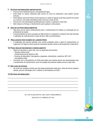 Doença Falciforme


7 		Outras informações importantes
    •	   Procure tomar bastante líquido, principalmente água.
    •	   Evite dirigir ou operar máquinas pelo menos no início do tratamento, pois podem ocorrer
         tonturas.
    •	   Evite realizar exercícios físicos muito intensos ou nadar em águas muito frias quando for à praia
         ou à piscina, pois estas atividades podem provocar crises de dor.
    •	   Procure ter uma alimentação equilibrada para manter o organismo mais forte.
    •	   Não indique ou forneça o medicamento para qualquer outra pessoa.

8 	Uso de outros medicamentos
    •	   Não faça uso de outros medicamentos sem o conhecimento do médico ou orientação de um
         profissional de saúde.
    •	   A anemia falciforme não é causada por falta de ferro no organismo, portanto não está indicada
         a utilização de medicamentos à base de ferro. Não se automedique.

9 	Realização dos exames de laboratório
    •	   A realização dos exames garante uma correta avaliação sobre a ação do medicamento no
         organismo. Em alguns casos, pode ser necessário ajustar a dose ou até suspender o tratamento.

10 	Para seguir recebendo o medicamento
    •	   Retorne à farmácia a cada mês, com os seguintes documentos:
    	    − Receita médica atual
    	    − Cartão Nacional de Saúde ou RG
	        – Exames de laboratório: hemograma, plaquetas, reticulócitos, creatinina, AST, ALT, 		
	          hemoglobina fetal
    •	   Converse com o farmacêutico do SUS para saber que exames devem ser apresentados para
         o recebimento do medicamento, pois há variação dos exames citados acima a cada mês.

11 	Em caso de dúvida
    •	   Se você tiver qualquer dúvida que não esteja esclarecida neste guia, antes de tomar qualquer
         atitude, procure orientação com o médico ou farmacêutico do SUS.

12 Outras informações
_________________________________________________________________________________

_________________________________________________________________________________

_________________________________________________________________________________

_________________________________________________________________________________

_________________________________________________________________________________
                                                                                                               Doença Falciforme

                         se, por algum motivo, não usar o medicamento,

                                    devolva-o à farmácia do sus.




                                                                                                             251
 