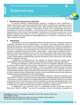 Protocolo Clínico e Diretrizes Terapêuticas

          Endometriose
          Portaria SAS/MS no 144, de 31 de março de 2010. (Retificada em 27.08.10)


    1 		 METODOLOGIA DE BUSCA DA LITERATURA
              Da pesquisa realizada no Medline/PubMed, usando-se a estratégia de busca “endometriose” e
     “terapia medicamentosa”, a partir da Consulta Pública MS de 2003, e restringindo-se a metanálises e ensaios
     clínicos randomizados (ECR): (“1999” [Publication Date]: “3000” [Publication Date]) AND (“Endometriosis/
     drug therapy”[Mesh]), foram encontradas 4 metanálises e 82 ECRs. Como a sintomatologia relacionada à
     endometriose é dor pélvica e infertilidade e como pacientes somente com infertilidade serão consideradas
     Casos Especiais, foram incluídos nesta atualização 4 metanálises e 44 ECRs em que pelo menos um dos
     desfechos avaliados fosse melhora da dor com o tratamento. Foram excluídos 27 estudos nos quais o
     desfecho avaliado não incluía análise de sintomatologia dolorosa e 12 ECRs em outros idiomas que não
     inglês, português ou espanhol.

    2		 INTRODUÇÃO
              	 ndometriose é uma doença ginecológica definida pelo desenvolvimento e crescimento de estroma
              E
    e glândulas endometriais fora da cavidade uterina, o que resulta numa reação inflamatória crônica1. É
    diagnosticada quase que exclusivamente em mulheres em idade reprodutiva; mulheres pós-menopáusicas
    representam somente 2% - 4% de todos os casos submetidos a laparoscopia por suspeita de endometriose2.
    Como não há correlação entre sintomatologia e grau da doença e como para confirmação diagnóstica é
    necessária a realização de procedimento invasivo – laparoscopia –, a determinação da prevalência é difícil3,4.
    Estima-se uma taxa de prevalência em torno de 10%. Em mulheres inférteis, estes valores podem chegar a
    índices altos (30% - 60%)5. As localizações mais comumente envolvidas são ovários, fundo de saco posterior
    e anterior, folheto posterior do ligamento largo, ligamentos uterossacros, útero, tubas uterinas, cólon sigmoide,
    apêndice e ligamentos redondos6.
              	 patogênese da endometriose tem sido explicada por diversas teorias que apontam para a
              A
    multicausalidade, associando fatores genéticos, anormalidades imunológicas e disfunção endometrial4,6.
              Na teoria da implantação, o tecido endometrial, por meio da menstruação retrógrada, teria acesso
    a estruturas pélvicas através das tubas uterinas implantando-se na superfície peritoneal, estabelecendo
    fluxo sanguíneo e gerando resposta inflamatória7. A teoria da metaplasia celômica propõe que células
    indiferenciadas do peritônio pélvico teriam capacidade de se diferenciar em tecido endometrial. A teoria do
    transplante direto explicaria o desenvolvimento de endometriose em episiotomia, em cicatriz de cesariana e
    em outras cicatrizes cirúrgicas. Disseminação de células ou tecido endometriais através de vasos sanguíneos
    e linfáticos explicaria as localizações fora da cavidade pélvica.
              	 s apresentações clínicas mais comuns são infertilidade e dor pélvica – dismenorreia, dispareunia, dor
              A
    pélvica cíclica8,9. Podem ser encontrados sintomas relacionados a localizações atípicas do tecido endometrial
    – dor pleurítica, hemoptise, cefaleias ou convulsões, lesões dolorosas em cicatrizes cirúrgicas com dor, edema
    e sangramento local2. O exame físico pouco auxilia no diagnóstico, por não haver achado patognomônico. Dor
    à palpação de fundo de saco e de ligamentos uterossacros, palpação de nódulos ou massas anexiais, útero
    ou anexos fixos em posição retrovertida podem ser alguns dos achados ao exame físico1,2.
              	 estadiamento mais comumente usado é a classificação revisada da American Society of
              O
    Reproductive Medicine (ASRM)10,11 que leva em consideração tamanho, profundidade, localização dos



Consultores: Cláudia Vieira Mengarda, João Sabino Cunha Filho, Bárbara Corrêa Krug e
Karine Medeiros Amaral
Edição final: Paulo Dornelles Picon, Maria Inez Pordeus Gadelha e Alberto Beltrame
Os autores declararam ausência de conflito de interesses.

                                                                                                                        253
 