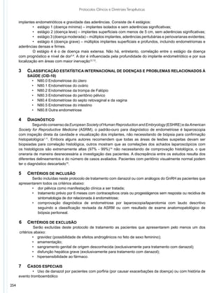 Protocolos Clínicos e Diretrizes Terapêuticas


      implantes endometrióticos e gravidade das aderências. Consiste de 4 estágios:
      	        •	 estágio 1 (doença mínima) – implantes isolados e sem aderências significativas;
      	        •	 estágio 2 (doença leve) – implantes superficiais com menos de 5 cm, sem aderências significativas;
      	        •	 estágio 3 (doença moderada) – múltiplos implantes, aderências peritubárias e periovarianas evidentes;
      	        •	 estágio 4 (doença grave) – múltiplos implantes superficiais e profundos, incluindo endometriomas e
      aderências densas e firmes.
      	        O estágio 4 é o de doença mais extensa. Não há, entretanto, correlação entre o estágio da doença
      com prognóstico e nível de dor3,4. A dor é influenciada pela profundidade do implante endometriótico e por sua
      localização em áreas com maior inervação12,13.

      3		 Classificação estatística internacional de doenças e problemas relacionados à
      		 saúde (CID-10)
           •	 N80.0 Endometriose do útero
           •	 N80.1 Endometriose do ovário
           •	 N80.2 Endometriose da trompa de Falópio
           •	 N80.3 Endometriose do peritônio pélvico
           •	 N80.4 Endometriose do septo retovaginal e da vagina
           •	 N80.5 Endometriose do intestino
           •	 N80.8 Outra endometriose

      4	Diagnóstico
               	 egundo consenso da European Society of Human Reproduction and Embryology (ESHRE) e da American
               S
      Society for Reproductive Medicine (ASRM), o padrão-ouro para diagnóstico de endometriose é laparoscopia
      com inspeção direta da cavidade e visualização dos implantes, não necessitando de biópsia para confirmação
      histopatológica1,11. Embora alguns autores recomendem que todas as áreas de lesões suspeitas devam ser
      biopsiadas para correlação histológica, outros mostram que as correlações dos achados laparoscópicos com
      os histológicos são extremamente altas (97% - 99%)14 não necessitando de comprovação histológica, o que
      oneraria de maneira desnecessária a investigação das pacientes. A discrepância entre os estudos resulta dos
      diferentes delineamentos e do número de casos avaliados. Pacientes com peritônio visualmente normal podem
      ter o diagnóstico descartado15.

      5	   Critérios de inclusão
             	 erão incluídas neste protocolo de tratamento com danazol ou com análogos do GnRH as pacientes que
             S
      apresentarem todos os critérios abaixo:
      	      •	 dor pélvica como manifestação clínica a ser tratada;
      	      •	 tratamento prévio por 6 meses com contraceptivos orais ou progestágenos sem resposta ou recidiva de
      		 sintomatologia de dor relacionada à endometriose;
      	      •	 comprovação diagnóstica de endometriose por laparoscopia/laparotomia com laudo descritivo
      		 seguindo a classificação revisada da ASRM ou com resultado de exame anatomopatológico de
      		 biópsia peritoneal.

      6	 Critérios de exclusão
               	 erão excluídas deste protocolo de tratamento as pacientes que apresentarem pelo menos um dos
                S
      critérios abaixo:
               •	 gravidez (possibilidade de efeitos androgênicos no feto de sexo feminino);
               •	 amamentação;
               •	 sangramento genital de origem desconhecida (exclusivamente para tratamento com danazol);
               •	 disfunção hepática grave (exclusivamente para tratamento com danazol);
               •	 hipersensibilidade ao fármaco.

      7	 Casos Especiais
      	       •	 Uso de danazol por pacientes com porfiria (por causar exacerbações da doença) ou com história de
      evento tromboembólico

254
 