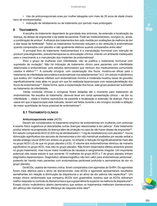 Endometriose


	        •	 Uso de anticoncepcionais orais por mulher tabagista com mais de 35 anos de idade (maior
risco de tromboembolia)
	        •	 Indicação de retratamento ou de tratamento por período mais prolongado

8	Tratamento
          A escolha do tratamento dependerá da gravidade dos sintomas, da extensão e localização da
doença, do desejo de engravidar e da idade da paciente. Pode ser medicamentoso, cirúrgico ou, ainda,
a combinação de ambos5. A eficácia dos tratamentos tem sido medida por avaliações da melhora da dor
e das taxas de fertilidade5. Todos os tratamentos hormonais reduzem a dor atribuída à endometriose
quando comparados com placebo e são igualmente efetivos quando comparados entre eles9.
          O principal foco do tratamento medicamentoso é a manipulação hormonal com intenção de
produzir pseudogravidez, pseudomenopausa ou anovulação crônica, criando um ambiente inadequado
para o crescimento e a manutenção dos implantes da endometriose4.
          Para o grupo de mulheres com infertilidade, não se justifica o tratamento hormonal com
supressão da ovulação4. Não há indicação de tratamento clínico para pacientes com infertilidade
relacionada à endometriose, pois estudos demonstram que nenhum dos medicamentos comumente
usados é efetivo16,17. A consulta cirúrgica, com cauterização dos focos, mostrou-se eficaz para o
tratamento de infertilidade secundária à endometriose nos estadiamentos 1 e 2. Um estudo multicêntrico
que avaliou 241 mulheres inférteis com endometriose mínima a moderada mostrou taxas de gravidez
significativamente mais altas no grupo em que foi realizada laparoscopia com ressecção/ablação dos
focos de endometriose18. Desta forma, após a cauterização dos focos, este grupo poderá ser submetido
ao tratamento da infertilidade.
          Várias condutas clínicas e cirúrgicas foram testadas até o momento para tratamento da
endometriose. Na escolha do tratamento, deve-se levar em conta apresentação clínica – se dor ou
infertilidade –, idade e história reprodutiva da paciente e localização e extensão da doença. Para os
casos em que a laparoscopia está indicada, devem ser feitas durante o ato cirúrgico excisão e ablação
da maior quantidade de focos possível de endometriose19.

        8.1 Tratamento Clínico

         	Anticoncepcionais orais (ACO) 	
         	 evem ser considerados no tratamento empírico da endometriose em mulheres com sintomas
         D
e exame físico sugestivos já descartadas outras doenças relacionadas à dor pélvica1. Este tratamento
produz retardo na progressão da doença além de proteção no caso de não haver desejo de engravidar20.
Em estudo comparando ACO (0,035 mg de etinilestradiol + 1 mg de noretisterona) com placebo21, houve
diminuição significativa dos escores de dismenorreia e dor não menstrual avaliados por escala verbal e
escala análogo-visual (EAV) em ambos os grupos, no entanto a redução foi significativamente mais alta
no grupo ACO (-2) de que no grupo placebo (-0,6). O volume dos endometriomas diminuiu de maneira
significativa no grupo ACO, mas não no grupo placebo. Não foram observados efeitos adversos graves
no grupo tratamento, mas houve maior incidência de náuseas e sangramento irregular. Um importante
potencial viés nesse estudo é que somente 10 mulheres do grupo ACO e 7 do grupo placebo tinham
                                                                                                              Endometriose
diagnóstico laparoscópico. Diagnóstico ultrassonográfico não tem valor para endometriose peritoneal1,
podendo ter havido mais pacientes com endometriose peritoneal profunda e permanência de dor no
grupo placebo.
         	 s ACOs, usados de maneira cíclica, foram comparados com agonistas do GnRH. Os agonistas
         O
foram mais efetivos para o alívio da dismenorreia, mas ACOs e agonistas apresentaram resultados
semelhantes em relação à diminuição da dispareunia e ao alívio de dor pélvica não específica22. Um
ensaio clínico randomizado que comparou ACOs com goserrelina mostrou que os ACOs obtiveram
melhor resposta no controle da dismenorreia e que a goserrelina foi superior na melhora da dispareunia23.
Ensaio clínico multicêntrico aberto demonstrou que ambos os tratamentos melhoram dismenorreia e
dor pélvica não menstrual, sem diferença de resposta entre eles24.



                                                                                                            255
 