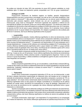 Endometriose


Na análise por intenção de tratar, 62% das pacientes do grupo ACO estavam satisfeitas ou muito
satisfeitas após 12 meses de tratamento quando comparadas com 73% do grupo noretindrona34.

         	Análogos do GnRH
         	 roporcionam mecanismo de feedback negativo na hipófise, gerando hipogonadismo
         P
hipogonadotrófico que leva a amenorreia e anovulação, de onde se tem o seu efeito terapêutico. Este
efeito inibitório é reversível35,36. Não podem ser administrados por via oral por serem imediatamente
destruídos pelo processo digestivo, sendo indicado seu uso por via parenteral – subcutâneo,
intramuscular, spray nasal ou intravaginal35. Promovem regressão dos implantes e melhora da dor
equivalentes às obtidas com danazol, porém com menos efeitos adversos36. Um estudo que avaliou dor
e qualidade de vida durante a fase estimulatória do análogo do GnRH demonstrou que, em 2 semanas,
os escores da EAV de dor para o grupo tratamento foram maiores. Em 4 semanas, houve melhora
significativa da dor no grupo tratado com leuprorrelina. Em relação à qualidade de vida avaliada pelo
SF-36 em 4 semanas, não houve diferença significativa entre os grupos37.

	       •	 Leuprorrelina
        Comparada contra placebo, mostrou diferença significativa no alívio da dismenorreia, da dor
e da sensibilidade pélvica e da dispareunia38,39. Ensaio clínico comparando nafarrelina, leuprorrelina e
placebo mostrou que os medicamentos foram melhores do que o placebo no alívio da dor, sem diferença
entre os grupo de tratamentos ativos40,41. O tratamento com leuprorrelina (3,75 mg) comparado com o
manejo expectante por 3 meses em 89 mulheres com endometriose estágios III e IV sintomáticas não
mostrou diferença estatisticamente significativa entre o grupo tratado com GnRH e o grupo controle
em relação a taxas de gestação (33% versus 40%), recorrência de dor moderada a grave (23% versus
24%) e recorrência total de dor em 18 meses (23% versus 29%)42.
        Em estudo aberto comparando acetato de leuprorrelina (3,75 mg, a cada 28 dias) com danazol
(200 mg, 3 vezes ao dia, por 24 semanas), houve melhora significativa dos sintomas de endometriose
em ambos os tratamentos. Efeitos adversos devido a hipoestrogenismo (fogachos) foram os mais
comuns no grupo leuprorrelina, e efeitos anabólicos e androgênicos (ganho de peso e acne) foram os
mais frequentes com danazol43.

	       •	 Gosserrelina
        Estudo comparando gosserrelina (3,6 mg, por via subcutânea, a cada 28 dias) e danazol (200 mg,
3 vezes ao dia) mostrou que ambos os tratamentos diminuíram de maneira semelhante os escores da AFS
(aderências, implantes), sintomas pélvicos e achados do exame físico44-46. A melhora foi observada
mesmo após 6 meses45.

	       •	 Triptorrelina
        Ensaio clínico randomizado comparando triptorrelina (3,75 mg, por via intramuscular, a cada
28 dias) e placebo demonstrou superioridade do tratamento ativo nas escalas de dor e redução da
extensão da endometriose (redução de 50% no grupo triptorrelina comparado a aumento de 17% no
grupo placebo)47. Em ensaio clínico randomizado aberto de tamanho amostral pequeno48, não houve
                                                                                                             Endometriose
diferença significativa entre os dois grupos em relação à persistência ou recorrência de dor pélvica
avaliada por escala verbal, recorrência de endometrioma ou taxas de gestação. Seguimento de 5
anos nas curvas de recorrência de dor e gestação não indicou diferença significativa entre o grupo
tratamento e o intervenção.
        Quanto à comparação entre os diferentes análogos do GnRH para tratamento da endometriose,
são poucos os ensaios clínicos. Os resultados mostraram não haver diferença entre estes fármacos em
relação à melhora sintomática das pacientes. Outro ensaio clínico randomizado comparando nafarrelina
e leuprorrelina verificou não haver diferença significativa na melhora do escore da qualidade de vida
em 3 e 6 meses41.
        Um estudo randomizado, duplo-cego49, com triptorrelina (T) e leuprorrelina (L) na comparação
de 3 meses de tratamento, não mostrou diferenças significativas em padrões bioquímicos de LH, FSH


                                                                                                           257
 