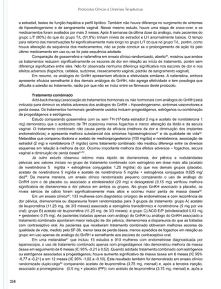 Protocolos Clínicos e Diretrizes Terapêuticas


      e estradiol, testes de função hepática e perfil lipídico. Também não houve diferença no surgimento de sintomas
      de hipoestrogenismo e de sangramento vaginal. Nesse mesmo estudo, houve uma etapa de cross-over, e os
      medicamentos foram avaliados por mais 3 meses. Após 8 semanas da última dose do análogo, mais pacientes do
      grupo L/T (80%) do que do grupo T/L (51,9%) tinham níveis de estradiol e LH anormalmente baixos. O tempo
      para retorno das menstruações foi significativamente mais longo no grupo L/T do que no grupo T/L, porém, como
      houve alteração da sequência dos medicamentos, não se pode concluir se o prolongamento de ação foi pelo
      último medicamento em uso ou se foi pela sequência adotada.
                Comparação de gosserrelina e nafarrelina em ensaio clínico randomizado, aberto50, mostrou que ambos
      os tratamentos reduzem significativamente os escores de dor em relação ao início de tratamento, porém sem
      diferença significativa entre eles. Não foi observada nenhuma diferença significativa nos escores de dor e nos
      efeitos adversos (fogachos, cefaleia, sudorese, ressecamento vaginal, padrão de sangramento vaginal).
                Em resumo, os análogos do GnRH apresentam eficácia e efetividade similares. A nafarrelina, embora
      apresente eficácia semelhante à dos demais análogos do GnRH, não agrega efetividade e tem posologia que
      dificulta a adesão ao tratamento, razão por que não se inclui entre os fármacos deste protocolo.

               Tratamento combinado
               Add-back therapy (associação de tratamentos hormonais ou não hormonais com análogos do GnRH) está
      indicada para diminuir os efeitos adversos dos análogos do GnRH – hipoestrogenismo, sintomas vasomotores e
      perda óssea. Os tratamentos hormonais geralmente usados incluem progestágenos, estrógenos ou combinação
      de progestágenos e estrógenos.
               Estudo comparando gosserrelina com ou sem TH (17-beta estradiol 2 mg e acetato de noretisterona 1
      mg) demonstrou que o acréscimo de TH ocasionou menos fogachos e menor alteração da libido e da secura
      vaginal. O tratamento combinado não causa perda da eficácia (melhora da dor e diminuição dos implantes
      endometrióticos) e apresenta melhora substancial dos sintomas hipoestrogênicos51 e da qualidade de vida52.
      Metanálise que comparou tibolona e acetato de medroxiprogesterona (100 mg/dia) e noretisterona, associação de
      estradiol (2 mg) e noretisterona (1 mg/dia) como tratamento combinado não mostrou diferença entre os diversos
      esquemas em relação à melhora da dor. Ocorreu importante melhora dos efeitos adversos – fogachos, secura
      vaginal e diminuição de perda óssea53-57.
               Já outro estudo observou retorno mais rápido de dismenorreia, dor pélvica e nodularidades
      pélvicas aos valores iniciais no grupo de tratamento combinado com estrogênio em dose mais alta (acetato
      de noretindrona 5 mg/dia + estrogênios conjugados 1,25 mg/dia) do que nos demais grupos (placebo,
      acetato de noretindrona 5 mg/dia e acetato de noretindrona 5 mg/dia + estrogênios conjugados 0,625 mg/
      dia)58. Da mesma maneira, um ensaio clínico randomizado pequeno comparando o uso de análogo do
      GnRH com o de placebo ou associado a etinilestradiol (20 mg) e desogestrel (0,15 mg) verificou melhora
      significativa de dismenorreia e dor pélvica em ambos os grupos. No grupo GnRH associado a placebo, os
      níveis séricos de cálcio foram significativamente mais altos e ocorreu maior perda de massa óssea59.
               Em um ensaio clínico60, 133 mulheres com diagnóstico cirúrgico de endometriose e com recorrência de
      dor pélvica, dismenorreia ou dispareunia foram randomizadas para 3 grupos de tratamento: grupo A) acetato
      de leuprorrelina (11,25 mg, de 3/3 meses) associado a estrogênio transdérmico e noretindrona (5 mg por via
      oral); grupo B) acetato de leuprorrelina (11,25 mg, de 3/3 meses); e grupo C) ACO E/P (etinilestradiol 0,03 mg
      + gestodeno 0,75 mg). As pacientes tratadas apenas com análogo do GnRH ou análogo do GnRH associado a
      tratamento combinado apontaram maior redução de dor pélvica, dismenorreia e dispareunia do que as tratadas
      com contraceptivo oral. As pacientes que receberam tratamento combinado obtiveram melhores escores da
      qualidade de vida, medido pelo SF-36, menor taxa de perda óssea, menos episódios de fogachos em relação ao
      grupo em uso apenas de análogo do GnRH e semelhante aos escores do contraceptivo oral.
               Em uma metanálise61 que incluiu 15 estudos e 910 mulheres com endometriose diagnosticada por
      laparoscopia, o uso de tratamento combinado apenas com progestágenos não demonstrou melhora de massa
      óssea em seguimento de 6 meses (IC 95% -0,21 a 0,52). Quando adotado tratamento combinado com estrógenos
      ou estrógenos associados a progestágenos, houve aumento significativo de massa óssea em 6 meses (IC 95%
      -0,77 a -0,21) e em 12 meses (IC 95% -1,02 a -0,10). Este resultado também foi demonstrado em ensaio clínico
      randomizado duplo-cego62 comparando acetato de leuprorrelina (3,75 mg, mensal) e, após a terceira injeção,
      associado a promegestona (0,5 mg + placebo (PP)) com acetato de leuprorrelina (3,75 mg, mensal) e, após a


258
 