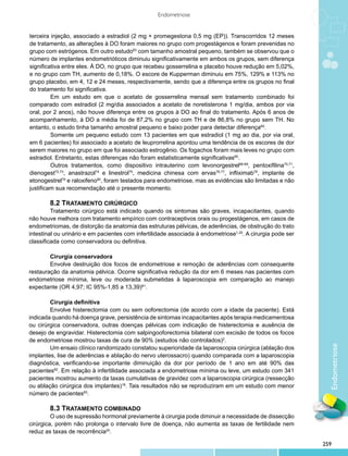 Endometriose


terceira injeção, associado a estradiol (2 mg + promegestona 0,5 mg (EP)). Transcorridos 12 meses
de tratamento, as alterações à DO foram maiores no grupo com progestágenos e foram prevenidas no
grupo com estrógenos. Em outro estudo63 com tamanho amostral pequeno, também se observou que o
número de implantes endometrióticos diminuiu significativamente em ambos os grupos, sem diferença
significativa entre eles. À DO, no grupo que recebeu gosserrelina e placebo houve redução em 5,02%,
e no grupo com TH, aumento de 0,18%. O escore de Kupperman diminuiu em 75%, 129% e 113% no
grupo placebo, em 4, 12 e 24 meses, respectivamente, sendo que a diferença entre os grupos no final
do tratamento foi significativa.
         Em um estudo em que o acetato de gosserrelina mensal sem tratamento combinado foi
comparado com estradiol (2 mg/dia associados a acetato de noretisterona 1 mg/dia, ambos por via
oral, por 2 anos), não houve diferença entre os grupos à DO ao final do tratamento. Após 6 anos de
acompanhamento, à DO a média foi de 87,2% no grupo com TH e de 86,8% no grupo sem TH. No
entanto, o estudo tinha tamanho amostral pequeno e baixo poder para detectar diferença64.
         Somente um pequeno estudo com 13 pacientes em que estradiol (1 mg ao dia, por via oral,
em 6 pacientes) foi associado a acetato de leuprorrelina apontou uma tendência de os escores de dor
serem maiores no grupo em que foi associado estrogênio. Os fogachos foram mais leves no grupo com
estradiol. Entretanto, estas diferenças não foram estatisticamente significativas65.
         Outros tratamentos, como dispositivo intrauterino com levonorgestrel66-69, pentoxifilina70,71,
dienogest72,73, anastrazol74 e linestrol75, medicina chinesa com ervas76,77, infliximab78, implante de
etonogestrel79 e raloxifeno80, foram testados para endometriose, mas as evidências são limitadas e não
justificam sua recomendação até o presente momento.

         	 .2 TRATAMENTO CIRÚRGICO
         8
         	 ratamento cirúrgico está indicado quando os sintomas são graves, incapacitantes, quando
         T
não houve melhora com tratamento empírico com contraceptivos orais ou progestágenos, em casos de
endometriomas, de distorção da anatomia das estruturas pélvicas, de aderências, de obstrução do trato
intestinal ou urinário e em pacientes com infertilidade associada à endometriose1,25. A cirurgia pode ser
classificada como conservadora ou definitiva.

        	 irurgia conservadora
        C
        	 nvolve destruição dos focos de endometriose e remoção de aderências com consequente
        E
restauração da anatomia pélvica. Ocorre significativa redução da dor em 6 meses nas pacientes com
endometriose mínima, leve ou moderada submetidas à laparoscopia em comparação ao manejo
expectante (OR 4,97; IC 95%-1,85 a 13,39)81.

        	 irurgia definitiva
        C
        	 nvolve histerectomia com ou sem ooforectomia (de acordo com a idade da paciente). Está
        E
indicada quando há doença grave, persistência de sintomas incapacitantes após terapia medicamentosa
ou cirúrgica conservadora, outras doenças pélvicas com indicação de histerectomia e ausência de
desejo de engravidar. Histerectomia com salpingooforectomia bilateral com excisão de todos os focos
de endometriose mostrou taxas de cura de 90% (estudos não controlados)2.
                                                                                                              Endometriose
        	 m ensaio clínico randomizado constatou superioridade da laparoscopia cirúrgica (ablação dos
        U
implantes, lise de aderências e ablação do nervo uterossacro) quando comparada com a laparoscopia
diagnóstica, verificando-se importante diminuição da dor por período de 1 ano em até 90% das
pacientes82. Em relação à infertilidade associada a endometriose mínima ou leve, um estudo com 341
pacientes mostrou aumento da taxas cumulativas de gravidez com a laparoscopia cirúrgica (ressecção
ou ablação cirúrgica dos implantes)18. Tais resultados não se reproduziram em um estudo com menor
número de pacientes83.

         	 .3 TRATAMENTO COMBINADO
         8
         	 uso de supressão hormonal previamente à cirurgia pode diminuir a necessidade de dissecção
         O
cirúrgica, porém não prolonga o intervalo livre de doença, não aumenta as taxas de fertilidade nem
reduz as taxas de recorrência20.

                                                                                                            259
 
