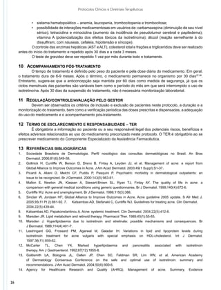Protocolos Clínicos e Diretrizes Terapêuticas


            •	 sistema hematopoiético – anemia, leucopenia, trombocitopenia e trombocitose;
            •	 possibilidade de interações medicamentosas em usuários de: carbamazepina (diminuição de seu nível
                sérico); tetraciclina e minociclina (aumento da incidência de pseudotumor cerebral e papiledema);
                vitamina A (potencialização dos efeitos tóxicos da isotretinoína); álcool (reação semelhante à do
                dissulfiram, com náuseas, cefaleia, hipotensão e síncope).
             O controle das enzimas hepáticas (AST e ALT), colesterol total e frações e triglicerídios deve ser realizado
     antes do início do tratamento e repetido após 30 dias e a cada 3 meses.
             O teste de gravidez deve ser repetido 1 vez por mês durante todo o tratamento.

     10 	 Acompanhamento pós-tratamento
              O tempo de tratamento é definido pelo peso do paciente e pela dose diária do medicamento. Em geral,
     o tratamento dura de 6-9 meses. Após o término, o medicamento permanece no organismo por 30 dias37,38.
     Entretanto, sugere-se que a anticoncepção seja mantida por 60 dias como medida de segurança, já que os
     ciclos menstruais das pacientes são variáveis bem como o período do mês em que será interrompido o uso de
     isotretinoína. Após 30 dias da suspensão do tratamento, não é necessária monitorização laboratorial.

     11	 Regulação/controle/avaliação pelo gestor
             Devem ser observados os critérios de inclusão e exclusão de pacientes neste protocolo, a duração e a
     monitorização do tratamento, bem como a verificação periódica das doses prescritas e dispensadas, a adequação
     do uso do medicamento e o acompanhamento pós-tratamento.

     12	 Termo de esclarecimento e responsabilidade – TER
              É obrigatória a informação ao paciente ou a seu responsável legal dos potenciais riscos, benefícios e
     efeitos adversos relacionados ao uso do medicamento preconizado neste protocolo. O TER é obrigatório ao se
     prescrever medicamento do Componente Especializado da Assistência Farmacêutica.

     13	 Referências bibliográficas
     1.	    Sociedade Brasileira de Dermatologia. Perfil nosológico das consultas dermatológicas no Brasil. An Bras
     	      Dermatol. 2006;81(6):549-58.
     2.	    Gollnick H, Cunliffe W, Berson D, Dreno B, Finlay A, Leyden JJ, et al. Management of acne: a report from
     	      Global Alliance to Improve Outcomes in Acne. J Am Acad Dermatol. 2003;49(1 Suppl):S1-37.
     3.	    Picardi A, Abeni D, Melchi CF, Puddu P, Pasquini P. Psychiatric morbidity in dermatological outpatients: an
     	      issue to be recognized. Br J Dermatol. 2000;143(5):983-91.
     4.	    Mallon E, Newton JN, Klassen A, Stewart-Brown SL, Ryan TJ, Finlay AY. The quality of life in acne: a
       	    comparison with general medical conditions using generic questionnaires. Br J Dermatol. 1999;140(4):672-6.
     5.	    Cunliffe WJ. Acne and unemployment. Br J Dermatol. 1986;115(3):386.
     6.	    Sinclair W, Jordaan HF; Global Alliance to Improve Outcomes in Acne. Acne guideline 2005 update. S Afr Med J.
     	      2005;95(11 Pt 2):881-92. 7.	 Katsambas AD, Stefanaki C, Cunliffe WJ. Guidelines for treating acne. Clin Dermatol. 	
     	      2004;22(5):439-44.
     8.	    Katsambas AD, Papakonstantinou A. Acne: systemic treatment. Clin Dermatol. 2004;22(5):412-8.
     9.	    Marsden JR. Lipid metabolism and retinoid therapy. Pharmacol Ther. 1989;40(1):55-65.
     10.	   Marsden J. Hyperlipidaemia due to isotretinoin and etretinate: possible mechanisms and consequences. Br
     	      J Dermatol. 1986;114(4):401-7.
     11.	   Lestringant GG, Frossard PM, Agarwal M, Galadar IH. Variations in lipid and lipoprotein levels during
     	      isotretinoin treatment for acne vulgaris with special emphasis on HDL-cholesterol. Int J Dermatol.
     	      1997;36(11):859-62.
     12.	   McCarter TL, Chen YK. Marked hyperlipidaemia and pancreatitis associated with isotretinoin
     	      therapy. Am J Gastroenterol. 1992;87(12):1855-8.
     13.	   Goldsmith LA, Bolognia JL, Callen JP, Chen SC, Feldman SR, Lim HW, et al. American Academy
     	      of Dermatology Consensus Conference on the safe and optimal use of isotretinoin: summary and
     	      recommendations. J Am Acad Dermatol. 2004;50(6):900-6.
     14.	   Agency for Healthcare Research and Quality (AHRQ). Management of acne. Summary, Evidence


26
 