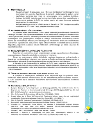Endometriose


9	 Monitorização
	    •	 Danazol: contagem de plaquetas a cada 4-6 meses (trombocitose/ trombocitopenia foram
			         observadas). Em pacientes fazendo uso de danazol e carbamazepina, podem ocorrer
			         significativos aumentos dos níveis de carbamazepina com resultante toxicidade.
	  •	       Análogos do GnRH: pacientes que forem encaminhadas aos serviços especializados e
			         fizerem uso de análogos do GnRH por período superior a 6 meses devem ser avaliadas
			         quanto ao risco de osteoporose.
	  •	       Medroxiprogesterona: como há inibição central da liberação de FSH, é também necessária
			         a realização de DO a cada 2 anos para descartar osteoporose.

10	Acompanhamento pós-tratamento
        	 s pacientes devem ser reavaliadas a cada 6 meses para liberação do tratamento com danazol
        A
e análogos do GnRH. Solicitações de retratamento ou por períodos mais prolongados incluem-se nos
Casos Especiais deste protocolo. Pacientes que fizeram uso dos medicamentos de maneira escalonada
(contraceptivos orais, progestágenos, análogos do GnRH) e permaneceram sintomáticas ou tiveram
recidiva da sintomatologia dolorosa para reavaliação de retratamento devem ser encaminhadas
para serviços especializados. Elas poderão repetir o tratamento sem necessidade de novos exames
diagnósticos, requerendo-se apenas o laudo médico com a sintomatologia que ateste a ausência de
resposta terapêutica.

11	Regulação/controle/avaliação pelo gestor
         Pacientes com endometriose devem ser atendidas em serviços especializados em Ginecologia,
para seu adequado diagnóstico e inclusão no protocolo de tratamento.
         	 evem ser observados os critérios de inclusão e exclusão de pacientes neste protocolo, a
         D
duração e a monitorização do tratamento, bem como a verificação periódica das doses prescritas e
dispensadas, a adequação de uso do medicamento e o acompanhamento pós-tratamento.
         A liberação de uso de danazol ou de análogos do GnRH para o tratamento da endometriose
depende de comprovação por laudo médico de que a paciente foi tratada anteriormente com ACO ou
progestágenos, sem resposta clínica, e de comprovação diagnóstica, conforme os itens Diagnóstico e
Critérios de Inclusão.

12	Termo de esclarecimento e responsabilidade – TER
        É obrigatória a informação ao paciente ou a seu responsável legal dos potenciais riscos,
benefícios e efeitos adversos relacionados ao uso dos medicamentos preconizados neste protocolo.
O TER é obrigatório ao se prescrever medicamento do Componente Especializado da Assistência
Farmacêutica.

13	Referências bibliográficas
1.	   European Society for Human Reprodution and Embryology (ESHRE). The ESHRE Guideline for the
	     Diagnosis and Treatment of Endometriosis [Internet]. Grimbergen: ESHRE; [updated 2007 Jun 30; cited
	     2009 Oct 9]. Available from: http://guidelines.endometriosis.org.
                                                                                                              Endometriose
2.	   Olive DL, Schwartz LB. Endometriosis. N Engl J Med. 1993;328(24):1759-69.
3.	   Gruppo Italiano per lo Studio dell’Endometriosi. Relationship between stage, site and morphological
	     characteristics of pelvic endometriosis and pain. Hum Reprod. 2001;16(12):2668-71.
4.	   Olive DL, Pritts EA. Treatment of endometriosis. N Engl J Med. 2001;345(4):266-75.
5.	   Moghissi KS. Medical treatment of endometriosis. Clin Obstet Gynecol. 1999;42(3):620-32.
6.	   Schenken RS. Pathogenesis, clinical features, and diagnosis of endometriosis [Internet]. Waltham
	     (MA):UpTo Date; 2009 [cited 2010 May17]. Available from:http://www.uptodate.com/patients
	     content/topic.do?topicKey=~ZtfKKr4dLaTYds/&selectedTitle=1~150.
7.	   Giudice LC, Kao LC. Endometriosis. Lancet. 2004;364(9447):1789-99.
8.	   Fauconnier A, Chapron C. Endometriosis and pelvic pain: epidemiological evidence of the
	     relationship and implications. Hum Reprod Update. 2005;11(6):595-606. Epub 2005 Sep 19.


                                                                                                            261
 