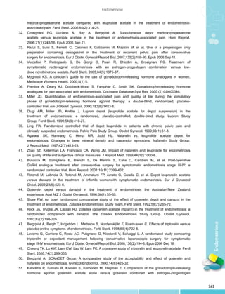 Endometriose


	      medroxyprogesterone acetate compared with leuprolide acetate in the treatment of endometriosis-
	      associated pain. Fertil Steril. 2006;85(2):314-25.
32.	   Crosignani PG, Luciano A, Ray A, Bergqvist A. Subcutaneous depot medroxyprogesterone
	      acetate versus leuprolide acetate in the treatment of endometriosis-associated pain. Hum Reprod.
	      2006;21(1):248-56. Epub 2005 Sep 21.
33.	   Razzi S, Luisi S, Ferretti C, Calonaci F, Gabbanini M, Mazzini M, et al. Use of a progestogen only
	      preparation containing desogestrel in the treatment of recurrent pelvic pain after conservative
	      surgery for endometriosis. Eur J Obstet Gynecol Reprod Biol. 2007;135(2):188-90. Epub 2006 Sep 11.
34.	   Vercellini P, Pietropaolo G, De Giorgi O, Pasin R, Chiodini A, Crosignani PG. Treatment of
	      symptomatic rectovaginal endometriosis with an estrogen-progestogen combination versus low-
	      dose norethindrone acetate. Fertil Steril. 2005;84(5):1375-87.
35.	   Moghissi KS. A clinician’s guide to the use of gonadotropin-releasing hormone analogues in women.
	      Medscape Womens Health. 2000;5(1):5.
36.	   Prentice A, Deary AJ, Goldbeck-Wood S, Farquhar C, Smith SK. Gonadotrophin-releasing hormone
	      analogues for pain associated with endometriosis. Cochrane Database Syst Rev. 2000;(2):CD000346.
37.	   Miller JD. Quantification of endometriosis-associated pain and quality of life during the stimulatory
	      phase of gonadotropin-releasing hormone agonist therapy: a double-blind, randomized, placebo-
	      controlled trial. Am J Obstet Gynecol. 2000;182(6):1483-8.
38.	   Dlugi AM, Miller JD, Knittle J. Lupron depot (leuprolide acetate for depot suspension) in the
	      treatment of endometriosis: a randomized, placebo-controlled, double-blind study. Lupron Study
	      Group. Fertil Steril. 1990;54(3):419-27.
39.	   Ling FW. Randomized controlled trial of depot leuprolide in patients with chronic pelvic pain and
	      clinically suspected endometriosis. Pelvic Pain Study Group. Obstet Gynecol. 1999;93(1):51-8.
40.	   Agarwal SK, Hamrang C, Henzl MR, Judd HL. Nafarelin vs. leuprolide acetate depot for
	      endometriosis. Changes in bone mineral density and vasomotor symptoms. Nafarelin Study Group.
	      J Reprod Med. 1997;42(7):413-23.
41.	   Zhao SZ, Kellerman LA, Francisco CA, Wong JM. Impact of nafarelin and leuprolide for endometriosis
	      on quality of life and subjective clinical measures. J Reprod Med. 1999;44(12):1000-6.
42.	   Busacca M, Somigliana E, Bianchi S, De Marinis S, Calia C, Candiani M, et al. Post-operative
	      GnRH analogue treatment after conservative surgery for symptomatic endometriosis stage III-IV: a
	      randomized controlled trial. Hum Reprod. 2001;16(11):2399-402.
43.	   Rotondi M, Labriola D, Rotondi M, Ammaturo FP, Amato G, Carella C, et al. Depot leuprorelin acetate
	      versus danazol in the treatment of infertile womenwith symptomatic endometriosis. Eur J Gynaecol
	      Oncol. 2002;23(6):523-6.
44.	   Goserelin depot versus danazol in the treatment of endometriosis the Australian/New Zealand
	      experience. Aust N Z J Obstet Gynaecol. 1996;36(1):55-60.
45.	   Shaw RW. An open randomized comparative study of the effect of goserelin depot and danazol in the
	      treatment of endometriosis. Zoladex Endometriosis Study Team. Fertil Steril. 1992;58(2):265-72.
46.	   Rock JA, Truglia JA, Caplan RJ. Zoladex (goserelin acetate implant) in the treatment of endometriosis: a
	      randomized comparison with danazol. The Zoladex Endometriosis Study Group. Obstet Gynecol.
	      1993;82(2):198-205.
                                                                                                                     Endometriose
47.	   Bergqvist A, Bergh T, Hogström L, Mattsson S, Nordenskjöld F, Rasmussen C. Effects of triptorelin versus
	      placebo on the symptoms of endometriosis. Fertil Steril. 1998;69(4):702-8.
48.	   Loverro G, Carriero C, Rossi AC, Putignano G, Nicolardi V, Selvaggi L. A randomized study comparing
	      triptorelin or expectant management following conservative laparoscopic surgery for symptomatic
	      stage III-IV endometriosis. Eur J Obstet Gynecol Reprod Biol. 2008;136(2):194-8. Epub 2006 Dec 18.
49.	   Cheung TK, Lo KW, Lam CW, Lau W, Lam PK. A crossover study of triptorelin and leuprorelin acetate. Fertil
	      Steril. 2000;74(2):299-305.
50.	   Bergqvist A; SCANDET Group. A comparative study of the acceptability and effect of goserelin and
	      nafarelin on endometriosis. Gynecol Endocrinol. 2000;14(6):425-32.
51.	   Kiilholma P, Tuimala R, Kivinen S, Korhonen M, Hagman E. Comparison of the gonadotropin-releasing
	      hormone agonist goserelin acetate alone versus goserelin combined with estrogen-progestogen


                                                                                                                   263
 