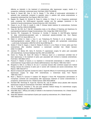 Endometriose


	      effective as triptorelin in the treatment of endometriosis after laparoscopic surgery: results of a
	      prospective, multicenter, randomized study. Fertil Steril. 2002;77(4):684-92.
74.	   Soysal S, Soysal ME, Ozer S, Gul N, Gezgin T. The effects of post-surgical administration of
	      goserelin plus anastrozole compared to goserelin alone in patients with severe endometriosis: a
	      prospective randomized trial. Hum Reprod. 2004;19(1):160-7.
75.	   Regidor PA, Regidor M, Schmidt M, Ruwe B, Lübben G, Förtig P, et al. Prospective randomized
	      study comparing the GnRH-agonist leuprorelin acetate and the gestagen lynestrenol in the
	      treatment of severe endometriosis. Gynecol Endocrinol. 2001;15(3):202-9.
76.	   Flower A, Liu JP, Chen S, Lewith G, Little P. Chinese herbal medicine for endometriosis. Cochrane
	      Database Syst Rev. 2009;(3):CD006568.
77.	   Yang DX, Ma WG, Qu F, Ma BZ. Comparative study on the efficacy of Yiweining and Gestrinone for
	      post-operational treatment of stage III endometriosis. Chin J Integr Med. 2006;12(3):218-20.
78.	   Koninckx PR, Craessaerts M, Timmerman D, Cornillie F, Kennedy S. Anti-TNF-alpha treatment
	      for deep endometriosis-associated pain: a randomized placebo-controlled trial. Hum Reprod.
	      2008;23(9):2017-23. Epub 2008 Jun 12.
79.	   Walch K, Unfried G, Huber J, Kurz C, van Trotsenburg M, Pernicka E, et al. Implanon versus
	      medroxyprogesterone acetate: effects on pain scores in patients with symptomatic endometriosis
	      – a pilot study. Contraception. 2009;79(1):29-34. Epub 2008 Sep 25.
80.	   Stratton P, Sinaii N, Segars J, Koziol D, Wesley R, Zimmer C, et al. Return of chronic pelvic pain from
	      endometriosis after raloxifene treatment: a randomized controlled trial. Obstet Gynecol.
	      2008;111(1):88-96.
81.	   Jacobson TZ, Barlow DH, Garry R, Koninckx P. Laparoscopic surgery for pelvic pain associated
	      with endometriosis. Cochrane Database Syst Rev. 2001;(4):CD001300.
82.	   Sutton CJ, Pooley AS, Ewen SP, Haines P. Follow-up report on a randomized controlled trial of
	      laser laparoscopy in the treatment of pelvic pain associated with minimal to moderate endometriosis.
	      Fertil Steril. 1997;68(6):1070-4.
83.	   Parazzini F. Ablation of lesions or no treatment in minimal-mild endometriosis in infertile women: a
	      randomized trial. Gruppo Italiano per lo Studio dell‘Endometriosi. Hum Reprod. 1999;14(5):1332-4.
84.	   Morgante G, Ditto A, La Marca A, De Leo V. Low-dose danazol after combined surgical and medical
	      therapy reduces the incidence of pelvic pain in women with moderate and severe endometriosis. Hum
	      Reprod. 1999;14(9):2371-4.
85.	   Bianchi S, Busacca M, Agnoli B, Candiani M, Calia C, Vignali M. Effects of 3 month therapy with danazol after
	      laparoscopic surgery for stage III/IV endometriosis: a randomized study. Hum Reprod.
	      1999;14(5):1335-7.
86.	   Muzii L, Marana R, Caruana P, Catalano GF, Margutti F, Panici PB. Postoperative administration of
	      monophasic combined oral contraceptives after laparoscopic treatment of ovarian endometriomas: a
	      prospective, randomized trial. Am J Obstet Gynecol. 2000;183(3):588-92.
87.	   Hornstein MD, Hemmings R, Yuzpe AA, Heinrichs WL. Use of nafarelin versus placebo after reductive
	      laparoscopic surgery for endometriosis. Fertil Steril. 1997;68(5):860-4.
88.	   Yap C, Furness S, Farquhar C. Pre and post operative medical therapy for endometriosis surgery.
	      Cochrane Database Syst Rev. 2004;(3):CD003678.
                                                                                                                         Endometriose
89.	   Henzl MR, Kwei L. Efficacy and safety of nafarelin in the treatment of endometriosis. Am J Obstet Gynecol.
	      1990;162(2):570-4.
90.	   Shaw RW. Nafarelin in the treatment of pelvic pain caused by endometriosis. Am J Obstet Gynecol. 		
	      1990;162(2):574-6




                                                                                                                       265
 