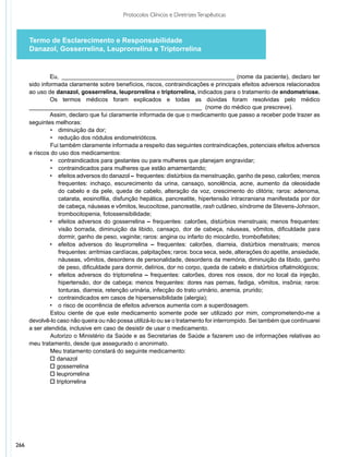 Protocolos Clínicos e Diretrizes Terapêuticas



      Termo de Esclarecimento e Responsabilidade
      Danazol, Gosserrelina, Leuprorrelina e Triptorrelina


               Eu, ______________________________________________________ (nome da paciente), declaro ter
      sido informada claramente sobre benefícios, riscos, contraindicações e principais efeitos adversos relacionados
      ao uso de danazol, gosserrelina, leuprorrelina e triptorrelina, indicados para o tratamento de endometriose.
               Os termos médicos foram explicados e todas as dúvidas foram resolvidas pelo médico
      _____________________________________________________ (nome do médico que prescreve).
               Assim, declaro que fui claramente informada de que o medicamento que passo a receber pode trazer as
      seguintes melhoras:
               •	 diminuição da dor;
               •	 redução dos nódulos endometrióticos.
               Fui também claramente informada a respeito das seguintes contraindicações, potenciais efeitos adversos
      e riscos do uso dos medicamentos:
               •	 contraindicados para gestantes ou para mulheres que planejam engravidar;
               •	 contraindicados para mulheres que estão amamentando;
               •	 efeitos adversos do danazol – frequentes: distúrbios da menstruação, ganho de peso, calorões; menos
                  frequentes: inchaço, escurecimento da urina, cansaço, sonolência, acne, aumento da oleosidade
                  do cabelo e da pele, queda de cabelo, alteração da voz, crescimento do clitóris; raros: adenoma,
                  catarata, eosinofilia, disfunção hepática, pancreatite, hipertensão intracraniana manifestada por dor
                  de cabeça, náuseas e vômitos, leucocitose, pancreatite, rash cutâneo, síndrome de Stevens-Johnson,
                  trombocitopenia, fotossensibilidade;
               •	 efeitos adversos do gosserrelina – frequentes: calorões, distúrbios menstruais; menos frequentes:
                  visão borrada, diminuição da libido, cansaço, dor de cabeça, náuseas, vômitos, dificuldade para
                  dormir, ganho de peso, vaginite; raros: angina ou infarto do miocárdio, tromboflebites;
               •	 efeitos adversos do leuprorrelina – frequentes: calorões, diarreia, distúrbios menstruais; menos
                  frequentes: arritmias cardíacas, palpitações; raros: boca seca, sede, alterações do apetite, ansiedade,
                  náuseas, vômitos, desordens de personalidade, desordens da memória, diminuição da libido, ganho
                  de peso, dificuldade para dormir, delírios, dor no corpo, queda de cabelo e distúrbios oftalmológicos;
               •	 efeitos adversos do triptorrelina – frequentes: calorões, dores nos ossos, dor no local da injeção,
                  hipertensão, dor de cabeça; menos frequentes: dores nas pernas, fadiga, vômitos, insônia; raros:
                  tonturas, diarreia, retenção urinária, infecção do trato urinário, anemia, prurido;
               •	 contraindicados em casos de hipersensibilidade (alergia);
               •	 o risco de ocorrência de efeitos adversos aumenta com a superdosagem.
               Estou ciente de que este medicamento somente pode ser utilizado por mim, comprometendo-me a
      devolvê-lo caso não queira ou não possa utilizá-lo ou se o tratamento for interrompido. Sei também que continuarei
      a ser atendida, inclusive em caso de desistir de usar o medicamento.
               Autorizo o Ministério da Saúde e as Secretarias de Saúde a fazerem uso de informações relativas ao
      meu trata­ ento, desde que assegurado o anonimato.
                 m
               Meu tratamento constará do seguinte medicamento:
               o danazol
               o gosserrelina
               o leuprorrelina
               o triptorrelina




266
 