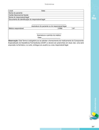 Endometriose


Local:                                    Data:
Nome do paciente:
Cartão Nacional de Saúde:
Nome do responsável legal:
Documento de identificação do responsável legal:

                             _____________________________________
                             Assinatura do paciente ou do responsável legal
Médico responsável:                                             CRM:             UF:

                                    ___________________________
                                     Assinatura e carimbo do médico
                                      Data:____________________
Observação: Este Termo é obrigatório ao se solicitar o fornecimento de medicamento do Componente
Especializado de Assistência Farmacêutica (CEAF) e deverá ser preenchido em duas vias: uma será
arquivada na farmácia, e a outra, entregue ao usuário ou a seu responsável legal.




                                                                                                     Endometriose




                                                                                                   267
 