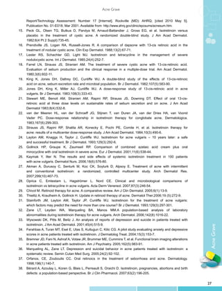 Acne Grave


	      Report/Technology Assessment: Number 17 [Internet]. Rockville (MD): AHRQ; [cited 2010 May 5].
	      Publication No. 01-E018; Mar 2001. Available from: http://www.ahrq.gov/clinic/epcsums/acnesum.htm.
15.	   Peck GL, Olsen TG, Butkus D, Pandya M, Arnaud-Battandier J, Gross EG, et al. Isotretinoin versus
	      placebo in the treatment of cystic acne. A randomized double-blind study. J Am Acad Dermatol.
	      1982;6(4 Pt 2 Suppl):735-45.
16.	   Prendiville JS, Logan RA, Russell-Jones R. A comparison of dapsone with 13-cis retinoic acid in the
	      treatment of nodular cystic acne. Clin Exp Dermatol. 1988;13(2):67-71.
17.	   Lester RS, Schachter GD, Light MJ. Isotretinoin and tetracycline in the management of severe
	      nodulocystic acne. Int J Dermatol. 1985;24(4):252-7.
18.	   Farrel LN, Strauss JS, Stranieri AM. The treatment of severe cystic acne with 13-cis-retinoic acid.
	      Evaluation of sebum production and the clinical response in a multiple-dose trial. Am Acad Dermatol.
	      1980;3(6):602-11.
19.	   King K, Jones DH, Daltrey DC, Cunliffe WJ. A double-blind study of the effects of 13-cis-retinoic
	      acid on acne, sebum excretion rate and microbial population. Br J Dermatol. 1982;107(5):583-90.
20.	   Jones DH, King K, Miller AJ, Cunliffe WJ. A dose-response study of 13-cis-retinoic acid in acne
	      vulgaris. Br J Dermatol. 1983;108(3):333-43.
21.	   Stewart ME, Benoit AM, Stranieri AM, Rapini RP, Strauss JS, Downing DT. Effect of oral 13-cis-
	      retinoic acid at three dose levels on sustainable rates of sebum secretion and on acne. J Am Acad
	      Dermatol 1983;8(4):532-8.
22.	   van der Meeren HL, van der Schroeff JG, Stijnen T, van Duren JA, van der Dries HA, van Voorst
	      Vader PC. Dose-response relationship in isotretinoin therapy for conglobate acne. Dermatologica.
	      1983;167(6):299-303.
23.	   Strauss JS, Rapini RP, Shalita AR, Konecky E, Pochi PE, Comite H, et al. Isotretinoin therapy for
	      acne: results of a multicenter dose-response study. J Am Acad Dermatol. 1984;10(3):490-6.
24.	   Layton AM, Knaggs H, Taylor J, Cunliffe WJ. Isotretinoin for acne vulgaris – 10 years later: a safe
	      and successful treatment. Br J Dermatol. 1993;129(3):292-6.
25.	   Gollnick HP, Graupe K, Zaumseil RP. Comparison of combined azelaic acid cream plus oral
	      minocycline with oral isotretinoin in severe acne. Eur J Dermatol. 2001;11(6):538-44.
26.	   Kaymak Y, Ilter N. The results and side effects of systemic isotretinoin treatment in 100 patients
	      with acne vulgaris. Dermatol Nurs. 2006;18(6):576-80.
27.	   Akman A, Durusoy C, Senturk M, Koc CK, Soyturk D, Alpsoy E. Treatment of acne with intermittent
	      and conventional isotretinoin: a randomized, controlled multicenter study. Arch Dermatol Res.
	      2007;299(10):467-73.
28.	   Oprica C, Emtestam L, Hagströmer L, Nord CE. Clinical and microbiological comparisons of
	      isotretinoin vs tetracycline in acne vulgaris. Acta Derm Venereol. 2007;87(3):246-54.
29.	   Chivot M. Retinoid therapy for acne. A comparative review. Am J Clin Dermatol. 2005;6(1):13-9.
30.	   Thielitz A, Krautheim A, Gollnick H. Update in retinoid therapy of acne. Dermatol Ther.2006;19 (5):272-9.
31.	   Stainforth JM, Layton AM, Taylor JP, Cunliffe WJ. Isotretinoin for the treatment of acne vulgaris:
	      which factors may predict the need for more than one course? Br J Dermatol. 1993;129(3):297-301.
32.	   Zane LT, Leyden WA, Marqueling BA, Manos MM.A population-based analysis of laboratory
	      abnormalities during isotretinoin therapy for acne vulgaris. Arch Dermatol. 2006;142(8):1016-22.
33.	   Wysowski DK, Pitts M, Beitz J. An analysis of reports of depression and suicide in patients treated with
	      isotretinoin. J Am Acad Dermatol. 2001;45(4):515-9.
                                                                                                                        Acne Grave

34.	   Ferahbas A, Turan MT, Esel E, Utas S, Kutlugun C, Kilic CG. A pilot study evaluating anxiety and depressive
	      scores in acne patients treated with isotretinoin. J Dermatolog Treat. 2004;15(3):153-7.
35.	   Bremner JD, Fani N, Ashraf A, Votaw JR, Brummer ME, Cummins T, et al. Functional brain imaging alterations
	      in acne patients treated with isotretinoin. Am J Psychiatry. 2005;162(5):983-91.
36.	   Marqueling AL, Zane LT. Depression and suicidal behavior in acne patients treated with isotretinoin: a
	      systematic review. Semin Cutan Med Surg. 2005;24(2):92-102.
37.	   Orfanos, CE, Zouboulis CC. Oral retinoics in the treatment of seborrhoea and acne. Dermatology.
	      1998;196(1):140-7.
38.	   Bérard A, Azoulay L, Koren G, Blais L, Perreault S, Oraichi D. Isotretinoin, pregnancies, abortions and birth
	      defects: a population-based perspective. Br J Clin Pharmacol. 2007;63(2):196-205.


                                                                                                                       27
 