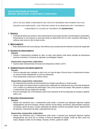 Protocolos Clínicos e Diretrizes Terapêuticas



      Guia de Orientação ao Paciente
      Danazol, Gosserrelina, Leuprorrelina e Triptorrelina



            este é um guia sobre o medicamento que você está recebendo gratuitamente pelo sus.

            seguindo suas orientações, você terá mais chance de se beneficiar com o tratamento.

                            o medicamento é utilizado no tratamento de endometriose.


      1	Doença
      	  •	 A camada de tecido que recobre o útero internamente e que sangra durante a menstruação é o endométrio.
      		 Endometriose é uma doença na qual este tecido se desenvolve fora do útero causando inflamação. O
      		 sintoma mais comum é dor no baixo ventre.
      	
      2	 Medicamento
      	  •	 Este medicamento não cura a doença, mas melhora a dor e proporciona às mulheres a chance de engravidar.

      3	Guarda do medicamento		
      	 Danazol:
      	 •	 Guarde o medicamento protegido do calor, ou seja, evite lugares onde exista variação de temperatura
      		 (cozinha e banheiro). Conserve as cápsulas na embalagem original.

      	Gosserrelina, leuprorrelina, triptorrelina:
      	 •	 Guarde estes medicamentos em locais com temperatura inferior a 25°C.

      4	Administração dos medicamentos
      	Danazol:
      	  •	 Tome as cápsulas (sem mastigar ou abrir) com um copo de água. Procure tomar o medicamento sempre 	
      		 no mesmo horário estabelecido no início do tratamento.
      	  •	 Tome exatamente a dose que o médico indicou.

      	Gosserrelina, leuprorrelina, triptorrelina:
      	 •	 Os medicamentos deverão ser administrados por injeção subcutânea ou intramuscular.
      	 •	 Procure saber com clareza todos os passos para a aplicação do medicamento que você está recebendo 	
      		 com o médico ou profissional de enfermagem, bem como sua forma de preparo. Não prepare ou aplique 	
      		 o medicamento até que esteja bem treinada.
      	 •	 Procure orientação com o farmacêutico sobre como descartar de forma adequada as seringas e agulhas 	
      		 após o uso.

      5	Reações desagradáveis
      		Danazol:
      	 	 •	 Apesar dos benefícios que o medicamento pode trazer, é possível que apareçam algumas reações
         		 desagradáveis, tais como náuseas, vômitos, diarreia, dor de cabeça, nervosismo, desorientação, fraqueza,
         		 convulsões, ganho de peso, inchaço, alterações do paladar, aumento da pressão arterial, aparecimento
         		 de espinhas, crescimento de pelos, engrossamento da voz.
       	
      	Gosserrelina, leuprorrelina, triptorrelina:
      	 •	 Apesar dos benefícios que o medicamento pode trazer, é possível que apareçam algumas reações
      		 desagradáveis, tais como dor ou inchaço no local de aplicação da injeção, ondas de calor, dores nos
      		 ossos, alergias na pele, dor de cabeça, náuseas, vômitos, queda de cabelo.


274
 