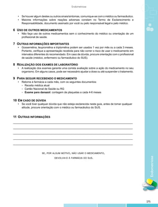 Endometriose


	 •	 Se houver algum destes ou outros sinais/sintomas, comunique-se com o médico ou farmacêutico.
	 •	 Maiores informações sobre reações adversas constam no Termo de Esclarecimento e
		 Responsabilidade, documento assinado por você ou pelo responsável legal e pelo médico.

6	Uso de outros medicamentos
	 •	 Não faça uso de outros medicamentos sem o conhecimento do médico ou orientação de um
		 profissional de saúde.

7	Outras informações importantes
	 •	   Gosserrelina, leuprorrelina e triptorrelina podem ser usados 1 vez por mês ou a cada 3 meses.
		     Portanto, verifique a apresentação recebida para não correr o risco de usar o medicamento em
		     intervalos diferentes do recomendado. Em caso de dúvida, procure orientação com o profissional
		     de saúde (médico, enfermeiro ou farmacêutico do SUS).

8	Realização dos exames de laboratório
	 •	 A realização dos exames garante uma correta avaliação sobre a ação do medicamento no seu
		 organismo. Em alguns casos, pode ser necessário ajustar a dose ou até suspender o tratamento.

9	Para seguir recebendo o medicamento
	 •	 Retorne à farmácia a cada mês, com os seguintes documentos:
		     − Receita médica atual
		     − Cartão Nacional de Saúde ou RG
		     − Exame para danazol: contagem de plaquetas a cada 4-6 meses


10	 Em caso de dúvida
	 •	 Se você tiver qualquer dúvida que não esteja esclarecida neste guia, antes de tomar qualquer 	
		 atitude, procure orientação com o médico ou farmacêutico do SUS.


11	Outras informações
_________________________________________________________________________________

_________________________________________________________________________________

_________________________________________________________________________________

_________________________________________________________________________________

_________________________________________________________________________________


                        se, por algum motivo, não usar o medicamento,

                                  devolva-o à farmácia do sus.
                                                                                                          Endometriose




                                                                                                        275
 